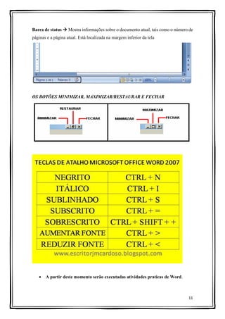 11
Barra de status  Mostra informações sobre o documento atual, tais como o número de
páginas e a página atual. Está localizada na margem inferior da tela
OS BOTÕES MINIMIZAR, MAXIMIZAR/RESTAURAR E FECHAR
 A partir deste momento serão executadas atividades praticas de Word.
 