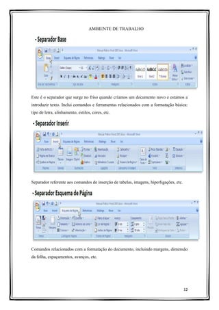 12
AMBIENTE DE TRABALHO
Este é o separador que surge no friso quando criamos um documento novo e estamos a
introduzir texto. Inclui comandos e ferramentas relacionados com a formatação básica:
tipo de letra, alinhamento, estilos, cores, etc.
Separador referente aos comandos de inserção de tabelas, imagens, hiperligações, etc.
Comandos relacionados com a formatação do documento, incluindo margens, dimensão
da folha, espaçamentos, avanços, etc.
 