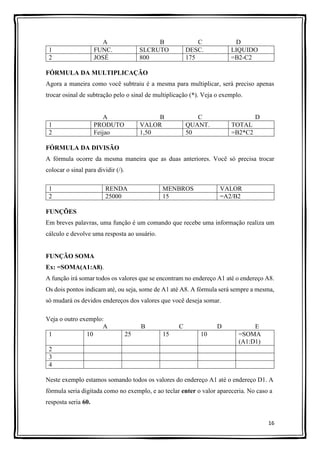 16
A B C D
1 FUNC. SLCRUTO DESC. LIQUIDO
2 JOSÉ 800 175 =B2-C2
FÓRMULA DA MULTIPLICAÇÃO
Agora a maneira como você subtraiu é a mesma para multiplicar, será preciso apenas
trocar osinal de subtração pelo o sinal de multiplicação (*). Veja o exemplo.
A B C D
1 PRODUTO VALOR QUANT. TOTAL
2 Feijao 1,50 50 =B2*C2
FÓRMULA DA DIVISÃO
A fórmula ocorre da mesma maneira que as duas anteriores. Você só precisa trocar
colocar o sinal para dividir (/).
1 RENDA MENBROS VALOR
2 25000 15 =A2/B2
FUNÇÕES
Em breves palavras, uma função é um comando que recebe uma informação realiza um
cálculo e devolve uma resposta ao usuário.
FUNÇÃO SOMA
Ex: =SOMA(A1:A8).
A função irá somar todos os valores que se encontram no endereço A1 até o endereço A8.
Os dois pontos indicam até, ou seja, some de A1 até A8. A fórmula será sempre a mesma,
só mudará os devidos endereços dos valores que você deseja somar.
Veja o outro exemplo:
A B C D E
1 10 25 15 10 =SOMA
(A1:D1)
2
3
4
Neste exemplo estamos somando todos os valores do endereço A1 até o endereço D1. A
fórmula seria digitada como no exemplo, e ao teclar enter o valor apareceria. No caso a
resposta seria 60.
 