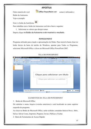 17
Outra maneira de você somar é utilizando o
Botão da Autosoma.
Veja o exemplo:
Este é o botão da AutoSoma
Para trabalhar com o botão da Autosoma você deve fazer o seguinte:
1. Selecionar os valores que desejar somar.
Depois clique no Botão da Autosoma e ele mostrará o resultado.
POWER POINT
Programa utilizado para criação e apresentações de Slides. Para iniciá-lo basta clicar no
botão Iniciar da barra de tarefas do Windows, apontar para Todos os Programas,
selecionar Microsoft Office e clicar em Microsoft Office PowerPoint 2007.
TELA DO POWERPOINT
ELEMENTOS DA TELA DO POWERPOINT
1 – Botão do Microsoft Office
Ele substitui o menu Arquivo (versões anteriores) e está localizado no canto superior
esquerdo do programa.
Ao clicar no Botão do Microsoft Office, serão exibidos comandos básicos:Novo, Abrir,
Salvar, Salvar Como, Imprimir, Preparar, Enviar, Publicar e Fechar.
2– Barra de Ferramentas de Acesso Rápido
 