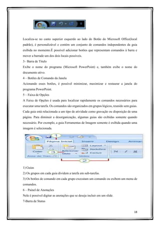 18
Localiza-se no canto superior esquerdo ao lado do Botão do Microsoft Office(local
padrão), é personalizável e contém um conjunto de comandos independentes da guia
exibida no momento.É possível adicionar botões que representam comandos à barra e
mover a barrade um dos dois locais possíveis.
3– Barra de Titulo
Exibe o nome do programa (Microsoft PowerPoint) e, também exibe o nome do
documento ativo.
4 – Botões de Comando da Janela
Acionando esses botões, é possível minimizar, maximizar e restaurar a janela do
programa PowerPoint.
5 – Faixa de Opções
A Faixa de Opções é usada para localizar rapidamente os comandos necessários para
executar uma tarefa. Os comandos são organizados em grupos lógicos, reunido sem guias.
Cada guia está relacionada a um tipo de atividade como gravação ou disposição de uma
página. Para diminuir a desorganização, algumas guias são exibidas somente quando
necessário. Por exemplo, a guia Ferramentas de Imagem somente é exibida quando uma
imagem é selecionada.
1) Guias
2) Os grupos em cada guia dividem a tarefa em sub-tarefas.
3) Os botões de comando em cada grupo executam um comando ou exibem um menu de
comandos.
6 – Painel de Anotações
Nele é possível digitar as anotações que se deseja incluir em um slide.
7-Barra de Status
 