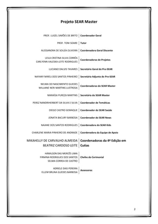 2
Projeto SEAR Master
PROF. LUIZEL SIMÕES DE BRITO Coordenador Geral
PROF. TONI SOARE Tutor
ALESSANDRA DE SOUZA OLIVEIRA Coordenadora Geral Discente
LEILA CRISTINA SILVA CORRÊA
CARLYENN VALESKA LEITE RODRIGUES
Coordenadoras de Projetos
LUCIANO DALVIS TAVARES Secretário Geral do Pro-SEAR
NAYANY MIRELI DOS SANTOS PINHEIRO Secretária Adjunta do Pro-SEAR
NELMA DO NASCIMENTO GUEDES
WILLIANE NERI MARTINS LUSTROSA
Coordenadoras do SEAR Master
MARAÍSA PUREZA MARTINS Secretária do SEAR Master
PEREZ NANDRIHERBERT DA SILVA E SILVA Coordenador de Temáticas
DIEGO CASTRO GEMAQUE Coordenador do SEAR Saúde
JONATA BACURY BARBOSA Coordenador do SEAR News
NAIANE DOS SANTOS RODRIGUES Coordenadora do SEAR Kids
CHARLENE MARIA PINHEIRO DE ANDRADE Coordenadora da Equipe de Apoio
MIKAHELLY DE CARVALHO ALMEIDA
BEATRIZ CARDOSO LEITE
Coordenadoras da 4ª Edição em
Cutias
HÁMILSON DAS MERCÊS LIMA
FIRMINA RODRIGUES DOS SANTOS
SELMA CORREA DE CASTRO
Chefes do Cerimonial
ADRIELE DIAS PEREIRA
ELLEM BRUNA GUEDES BARBOSA
Assessoras
 