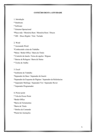 5
COTEÚDO DESTA ATIVIDADE
1. Introdução
* Hardware
* Software
* Sistema Operacional
*Placa mãe / Memória Ram / Memória Rom / Discos
* HD – Disco Rígido / Tela / Teclado
2. Word
* Acessando Word
*Conhecendo a área de Trabalho
*Menu / Botão Office / Barra de Titulo
* Controle da Janela / Faixa de opções / Réguas
* Barras de Rolagem / Barra de Status
* Teclas de Atalho
3. Excel
*Ambiente de Trabalho
*Separador de Base / Separador de Inserir
*Separador de Esquema de Páginas / Separador de Referências
* Separador Mailings / Separador Ver / Separador Rever
* Separador Programador
4. Power point
* Tela do Power Point
*Botão Office
*Barra de Ferramentas
*Barra de Título
* Botões de Comando
*Painel de Anotações
 