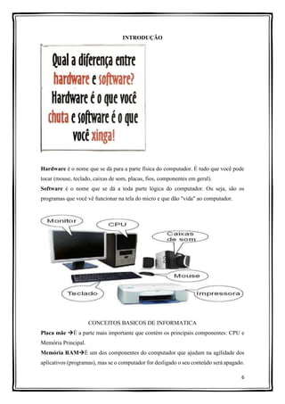 6
INTRODUÇÃO
Hardware é o nome que se dá para a parte física do computador. É tudo que você pode
tocar (mouse, teclado, caixas de som, placas, fios, componentes em geral).
Software é o nome que se dá a toda parte lógica do computador. Ou seja, são os
programas que você vê funcionar na tela do micro e que dão "vida" ao computador.
CONCEITOS BASICOS DE INFORMATICA
Placa mãe É a parte mais importante que contém os principais componentes: CPU e
Memória Principal.
Memória RAMÉ um dos componentes do computador que ajudam na agilidade dos
aplicativos (programas), mas se o computador for desligado o seu conteúdo será apagado.
 