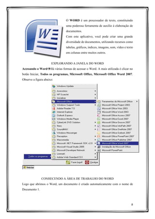 8
O WORD é um processador de texto, constituindo
uma poderosa ferramenta de auxílio à elaboração de
documentos.
Com este aplicativo, você pode criar uma grande
diversidade de documentos, utilizando recursos como
tabelas, gráficos, índices, imagens, som, vídeo e texto
em colunas entre muitos outros.
EXPLORANDO A JANELA DO WORD
Acessando o WordHá várias formas de acessar o Word. A mais utilizada é clicar no
botão Iniciar, Todos os programas, Microsoft Office, Microsoft Office Word 2007.
Observe a figura abaixo:
CONHECENDO A ÁREA DE TRABALHO DO WORD
Logo que abrimos o Word, um documento é criado automaticamente com o nome de
Documento 1.
 