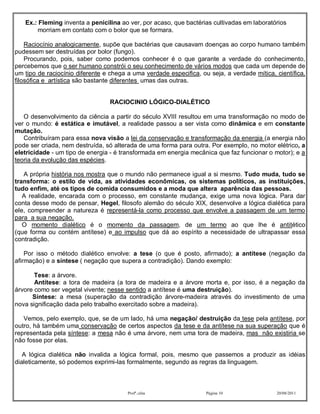 Ex.: Fleming inventa a penicilina ao ver, por acaso, que bactérias cultivadas em laboratórios
       morriam em contato com o bolor que se formara.

    Raciocínio analogicamente, supõe que bactérias que causavam doenças ao corpo humano também
pudessem ser destruídas por bolor (fungo).
    Procurando, pois, saber como podemos conhecer é o que garante a verdade do conhecimento,
percebemos que o ser humano constrói o seu conhecimento de vários modos que cada um depende de
um tipo de raciocínio diferente e chega a uma verdade especifica, ou seja, a verdade mítica, científica,
filosófica e artística são bastante diferentes umas das outras.


                                  RACIOCINIO LÓGICO-DIALÉTICO

   O desenvolvimento da ciência a partir do século XVIII resultou em uma transformação no modo de
ver o mundo: é estática e imutável, a realidade passou a ser vista como dinâmica e em constante
mutação.
   Contribuíram para essa nova visão a lei da conservação e transformação da energia (a energia não
pode ser criada, nem destruída, só alterada de uma forma para outra. Por exemplo, no motor elétrico, a
eletricidade - um tipo de energia - é transformada em energia mecânica que faz funcionar o motor); e a
teoria da evolução das espécies.

   A própria história nos mostra que o mundo não permanece igual a si mesmo. Tudo muda, tudo se
transforma: o estilo de vida, as atividades econômicas, os sistemas políticos, as instituições,
tudo enfim, até os tipos de comida consumidos e a moda que altera aparência das pessoas.
   A realidade, encarada com o processo, em constante mudança, exige uma nova lógica. Para dar
conta desse modo de pensar, Hegel, filosofo alemão do século XIX, desenvolve a lógica dialética para
ele, compreender a natureza é representá-la como processo que envolve a passagem de um termo
para a sua negação.
   O momento dialético é o momento da passagem, de um termo ao que lhe é antitético
(que forma ou contém antítese) e ao impulso que dá ao espírito a necessidade de ultrapassar essa
contradição.

    Por isso o método dialético envolve: a tese (o que é posto, afirmado); a antítese (negação da
afirmação) e a síntese ( negação que supera a contradição). Dando exemplo:

       Tese: a árvore.
       Antítese: a tora de madeira (a tora de madeira e a árvore morta e, por isso, é a negação da
árvore como ser vegetal vivente; nesse sentido a antítese é uma destruição).
      Síntese: a mesa (superação da contradição árvore-madeira através do investimento de uma
nova significação dada pelo trabalho exercitado sobre a madeira).

   Vemos, pelo exemplo, que, se de um lado, há uma negação/ destruição da tese pela antítese, por
outro, há também uma conservação de certos aspectos da tese e da antítese na sua superação que é
representada pela síntese: a mesa não é uma árvore, nem uma tora de madeira, mas não existiria se
não fosse por elas.

   A lógica dialética não invalida a lógica formal, pois, mesmo que passemos a produzir as idéias
dialeticamente, só podemos exprimi-las formalmente, segundo as regras da linguagem.



                                        Profª.:elza                 Página 10                20/08/2011
 