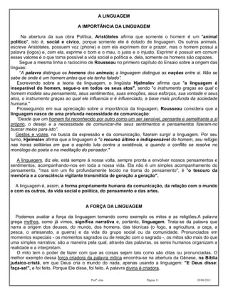 A LINGUAGEM

                                A IMPORTÂNCIA DA LINGUAGEM

      Na abertura da sua obra Política, Aristóteles afirma que somente o homem é um "animal
político", isto é, social e cívico, porque somente ele é dotado de linguagem. Os outros animais,
escreve Aristóteles, possuem voz (phone) e com ela exprimem dor e prazer, mas o homem possui a
palavra (logos) e, com ela, exprime o bom e o mau, o justo e o injusto. Exprimir é possuir em comum
esses valores é o que torna possível a vida social e política e, dela, somente os homens são capazes.
     Segue a mesma linha o raciocínio de Rousseau no primeiro capítulo do Ensaio sobre a origem das
línguas:
     “A palavra distingue os homens dos animais; a linguagem distingue as nações entre si. Não se
sabe de onde é um homem antes que ele tenha falado”.
    Escrevendo sobre a teoria da linguagem, o lingüista Hjelmslev afirma que "a linguagem é
inseparável do homem, segue-o em todos os seus atos", sendo "o instrumento graças ao qual o
homem modela seu pensamento, seus sentimentos, suas emoções, seus esforços, sua vontade e seus
atos, o instrumento graças ao qual ele influencia e é influenciado, a base mais profunda da sociedade
humana."
    Prosseguindo em sua apreciação sobre a importância da linguagem, Rousseau considera que a
linguagem nasce de uma profunda necessidade de comunicação:
    “Desde que um homem foi reconhecido por outro como um ser sensível, pensante e semelhante a si
próprio, o desejo e a necessidade de comunicar-lhe seus sentimentos e pensamentos fizeram-no
buscar meios para isto”.
   Gestos e vozes, na busca da expressão e da comunicação, fizeram surgir a linguagem. Por seu
turno, Hjelmslev afirma que a linguagem é "o recurso último e indispensável do homem, seu refúgio
nas horas solitárias em que o espírito luta contra a existência, e quando o conflito se resolve no
monólogo do poeta e na meditação do pensador."

   A linguagem, diz ele, está sempre à nossa volta, sempre pronta a envolver nossos pensamentos e
sentimentos, acompanhando-nos em toda a nossa vida. Ela não é um simples acompanhamento do
pensamento, "mas sim um fio profundamente tecido na trama do pensamento", é "o tesouro da
memória e a consciência vigilante transmitida de geração a geração".

   A linguagem é, assim, a forma propriamente humana da comunicação, da relação com o mundo
e com os outros, da vida social e política, do pensamento e das artes.


                                    A FORÇA DA LINGUAGEM

  Podemos avaliar a força da linguagem tomando como exemplo os mitos e as religiões.A palavra
grega mythos, como já vimos, significa narrativa e, portanto, linguagem. Trata-se da palavra que
narra a origem dos deuses, do mundo, dos homens, das técnicas (o fogo, a agricultura, a caça, a
pesca, o artesanato, a guerra) e da vida do grupo social ou da comunidade. Pronunciados em
momentos especiais - os momentos sagrados ou de relação com o sagrado -, os mitos são mais do que
uma simples narrativa; são a maneira pela qual, através das palavras, os seres humanos organizam a
realidade e a interpretam.
   O mito tem o poder de fazer com que as coisas sejam tais como são ditas ou pronunciadas. O
melhor exemplo dessa força criadora da palavra mítica encontra-se na abertura da Gênese, na Bíblia
judaico-cristã, em que Deus cria o mundo do nada, apenas usando a linguagem: "E Deus disse:
faça-se!", e foi feito. Porque Ele disse, foi feito. A palavra divina é criadora.

                                       Profª.:elza                Página 11                20/08/2011
 