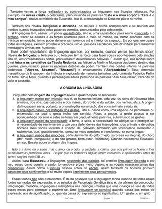 Também vemos a força realizadora ou concretizadora da linguagem nas liturgias religiosas. Por
exemplo, na missa cristã, o celebrante, pronunciando as palavras "Este é o meu corpo" e "Este é o
meu sangue", realiza o mistério da Eucaristia, isto é, a encarnação de Deus no pão e no vinho.

   Também nos rituais indígenas e africanos, os deuses e heróis comparecem e se reúnem aos
mortais quando invocados pelas palavras corretas, pronunciadas pelo celebrante.
    A linguagem tem, assim, um poder encantatório, isto é, uma capacidade para reunir o sagrado e o
profano, trazer os deuses e as forças cósmicas para o meio do mundo, ou, como acontece com os
místicos em oração, tem o poder de levar os humanos até o interior do sagrado. Eis por que, em quase
todas as religiões, existem profetas e oráculos, isto é, pessoas escolhidas pela divindade para transmitir
mensagens divinas aos humanos.
   Esse poder encantatório da linguagem aparece, por exemplo, quando vemos (ou lemos sobre)
rituais de feitiçaria: a feiticeira ou o feiticeiro tem a força para fazer coisas acontecerem pelo simples
fato de, em circunstâncias certas, pronunciarem determinadas palavras. É assim que, nas lendas sobre
o rei Artur e os cavaleiros da Távola Redonda, os feiticeiros Merlin e Morgana decidem o destino das
guerras, pronunciando palavras especiais dotadas de poder. Também nos contos infantis há palavras
poderosas ("Abre-te, Sésamo!", "Shazam!") e encantatórias ("Abracadabra"). Essa dimensão
maravilhosa da linguagem da infância é explorada de maneira belíssima pelo cineasta Federico Fellini
no filme Oito e Meio, quando a personagem adulta pronuncia as palavras "Asa Nisa Nasa", trazendo de
volta o passado.

                                     A ORIGEM DA LINGUAGEM

   Perguntar pela origem da linguagem levou a quatro tipos de respostas:
   1. a linguagem nasce por imitação, isto é, os humanos imitam, pela voz, os sons da Natureza (dos
      animais, dos rios, das cascatas e dos mares, do trovão e do vulcão, dos ventos, etc.). A origem
      da linguagem seria, portanto, a onomatopéia ou imitação dos sons animais e naturais;
   2. a linguagem nasce por imitação dos gestos, isto é, nasce como uma espécie de pantomima ou
      encenação, na qual o gesto indica um sentido. Pouco a pouco, o gesto passou a ser
      acompanhado de sons e estes se tornaram gradualmente palavras, substituindo os gestos;
   3. a linguagem nasce da necessidade: a fome, a sede, a necessidade de abrigar-se e proteger-se,
      a necessidade de reunir-se em grupo para defender-se das intempéries, dos animais e de outros
      homens mais fortes levaram à criação de palavras, formando um vocabulário elementar e
      rudimentar, que, gradativamente, tornou-se mais complexo e transformou-se numa língua;
   4. a linguagem nasce das emoções, particularmente do grito (medo, surpresa ou alegria), do choro
      (dor, medo, compaixão) e do riso (prazer, bem-estar, felicidade). Citando novamente Rousseau
      em seu Ensaio sobre a origem das línguas.

   Não é a fome ou a sede, mas o amor ou o ódio, a piedade, a cólera, que aos primeiros homens lhes
arrancaram as primeiras vozes... Eis por que as primeiras línguas foram cantantes e apaixonadas antes de
serem simples e metódicas.
   Assim, para Rousseau, a linguagem, nascendo das paixões, foi primeiro linguagem figurada e por
isso surgiu como poesia e canto, tornando-se prosa muito depois; e as vogais nasceram antes das
consoantes. Assim como a pintura nasceu antes da escrita, assim também os homens primeiro
cantaram seus sentimentos e só muito depois exprimiram seus pensamentos.

   Essas teorias não são excludentes. É muito possível que a linguagem tenha nascido de todas essas
fontes ou modos de expressão, e os estudos de Psicologia Genética (isto é, da gênese da percepção,
imaginação, memória, linguagem e inteligência nas crianças) mostra que uma criança se vale de todos
esses meios para começar a exprimir-se. Uma linguagem se constitui quando passa dos meios de
expressão aos de significação, ou quando passa do expressivo ao significativo. Um gesto ou um grito
                                         Profª.:elza                 Página 12                 20/08/2011
 