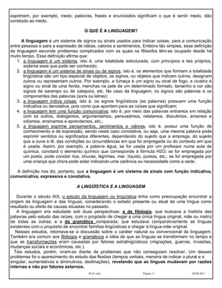 exprimem, por exemplo, medo; palavras, frases e enunciados significam o que é sentir medo, dão
conteúdo ao medo.

                                     O QUE É A LINGUAGEM?

      A linguagem é um sistema de signos ou sinais usados para indicar coisas, para a comunicação
entre pessoas e para a expressão de idéias, valores e sentimentos. Embora tão simples, essa definição
da linguagem esconde problemas complicados com os quais os filósofos têm-se ocupado desde há
muito tempo. Essa definição afirma que:
   1. a linguagem é um sistema, isto é, uma totalidade estruturada, com princípios e leis próprios,
       sistema esse que pode ser conhecido;
   2. a linguagem é um sistema de sinais ou de signos, isto é, os elementos que formam a totalidade
       lingüística são um tipo especial de objetos, os signos, ou objetos que indicam outros, designam
       outros ou representam outros. Por exemplo, a fumaça é um signo ou sinal de fogo, a cicatriz é
       signo ou sinal de uma ferida, manchas na pele de um determinado formato, tamanho e cor são
       signos de sarampo ou de catapora, etc. No caso da linguagem, os signos são palavras e os
       componentes das palavras (sons ou letras);
   3. a linguagem indica coisas, isto é, os signos lingüísticos (as palavras) possuem uma função
       indicativa ou denotativa, pois como que apontam para as coisas que significam;
   4. a linguagem tem uma função comunicativa, isto é, por meio das palavras entramos em relação
       com os outros, dialogamos, argumentamos, persuadimos, relatamos, discutimos, amamos e
       odiamos, ensinamos e aprendemos, etc.;
   5. a linguagem exprime pensamentos, sentimentos e valores, isto é, possui uma função de
       conhecimento e de expressão, sendo neste caso conotativa, ou seja, uma mesma palavra pode
       exprimir sentidos ou significados diferentes, dependendo do sujeito que a emprega, do sujeito
       que a ouve e lê, das condições ou circunstâncias em que foi empregada ou do contexto em que
       é usada. Assim, por exemplo, a palavra água, se for usada por um professor numa aula de
       química, conotará o elemento químico que corresponde à fórmula H2O; se for empregada por
       um poeta, pode conotar rios, chuvas, lágrimas, mar, líquido, pureza, etc.; se for empregada por
       uma criança que chora pode estar indicando uma carência ou necessidade como a sede.

   A definição nos diz, portanto, que a linguagem é um sistema de sinais com função indicativa,
comunicativa, expressiva e conotativa.

                                 A LINGÜÍSTICA E A LINGUAGEM

    Durante o século XIX, o estudo da linguagem ou lingüística tinha como preocupação encontrar a
origem da linguagem e das línguas, considerando o estado presente ou atual de uma língua como
resultado ou efeito de causas situadas no passado.
    A linguagem era estudada sob duas perspectivas: a da filologia, que buscava a história das
palavras pelo estudo das raízes, com o propósito de chegar a uma única língua original, mãe ou matriz
de todas as outras; e a da gramática comparada, que estudava comparativamente as línguas
existentes com o propósito de encontrar famílias lingüísticas e chegar à língua-mãe original.
   Nesses estudos, retomava-se a discussão sobre o caráter natural ou convencional da linguagem.
Também era comum aos filólogos e gramáticos a idéia de que as línguas se transformam no tempo e
que as transformações eram causadas por fatores extralingüísticos (migrações, guerras, invasões,
mudanças sociais e econômicas, etc.).
  Tais estudos, porém, viram-se diante de problemas que não conseguiam resolver. Um desses
problemas foi o aparecimento do estudo das flexões (tempos verbais, maneira de indicar o plural e o
singular, aumentativos e diminutivos, declinações), revelando que as línguas mudavam por razões
internas e não por fatores externos.
                                       Profª.:elza                 Página 13               20/08/2011
 