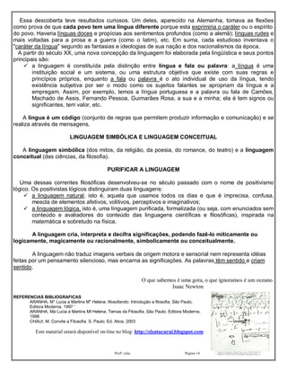 Essa descoberta teve resultados curiosos. Um deles, aparecido na Alemanha, tomava as flexões
como prova de que cada povo tem uma língua diferente porque esta exprimiria o caráter ou o espírito
do povo. Haveria línguas doces e propícias aos sentimentos profundos (como a alemã); línguas rudes e
mais voltadas para a prosa e a guerra (como o latim), etc. Em suma, cada estudioso inventava o
"caráter da língua" segundo as fantasias e ideologias de sua nação e dos nacionalismos da época.
  A partir do século XX, uma nova concepção da linguagem foi elaborada pela lingüística e seus pontos
principais são:
     a linguagem é constituída pela distinção entre língua e fala ou palavra: a língua é uma
        instituição social e um sistema, ou uma estrutura objetiva que existe com suas regras e
        princípios próprios, enquanto a fala ou palavra é o ato individual de uso da língua, tendo
        existência subjetiva por ser o modo como os sujeitos falantes se apropriam da língua e a
        empregam. Assim, por exemplo, temos a língua portuguesa e a palavra ou fala de Camões,
        Machado de Assis, Fernando Pessoa, Guimarães Rosa, a sua e a minha; ela é tem signos ou
        significantes, tem valor, etc.

    A língua é um código (conjunto de regras que permitem produzir informação e comunicação) e se
realiza através de mensagens.

                           LINGUAGEM SIMBÓLICA E LINGUAGEM CONCEITUAL

   A linguagem simbólica (dos mitos, da religião, da poesia, do romance, do teatro) e a linguagem
conceitual (das ciências, da filosofia).

                                             PURIFICAR A LINGUAGEM

   Uma dessas correntes filosóficas desenvolveu-se no século passado com o nome de positivismo
lógico. Os positivistas lógicos distinguiram duas linguagens:
     a linguagem natural, isto é, aquela que usamos todos os dias e que é imprecisa, confusa,
        mescla de elementos afetivos, volitivos, perceptivos e imaginativos;
     a linguagem lógica, isto é, uma linguagem purificada, formalizada (ou seja, com enunciados sem
        conteúdo e avaliadores do conteúdo das linguagens científicas e filosóficas), inspirada na
        matemática e sobretudo na física.

       A linguagem cria, interpreta e decifra significações, podendo fazê-lo miticamente ou
logicamente, magicamente ou racionalmente, simbolicamente ou conceitualmente.

        A linguagem não traduz imagens verbais de origem motora e sensorial nem representa idéias
feitas por um pensamento silencioso, mas encarna as significações. As palavras têm sentido e criam
sentido.

                                                               O que sabemos é uma gota, o que ignoramos é um oceano.
                                                                           Isaac Newton
REFERENCIAS BIBLIOGRAFICAS
      ARANHA, M° Lucia a Martins M" Helena. filosofando: Introdução a filosofia, São Paulo.
      Editora Moderna. 1997 '
      ARANHA, Ma Lucia a Martins MI Helena. Temas da Filosofia. São Paulo. Editora Moderna.
      1998
      CHAUI, M. Convite a Filosofia. S. Paulo. Ed. Atica. 2003

          Este material estará disponível on-line no blog: http://elzatucurui.blogspot.com



                                                 Profª.:elza                       Página 14              20/08/2011
 