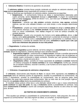     Ceticismo Relativo: O domínio do aparente e do provável.

     O ceticismo relativo consiste Numa posição moderada em relação ao ceticismo absoluto, pois
nega apenas parcialmente nossa capacidade de conhecer a verdade.
    Entre as doutrinas que manifestam um ceticismo relativo, destacamos as seguintes:
         Subjetivismo - O conhecimento limita-se às idéias e representações elaboradas pelo
           sujeito pensante, sendo impossível alcançar a objetividade. A origem do subjetivismo
           está no grego Protágoras, sofista do século V a.C., que dizia que "o homem é a medida
           de todas as coisas".
         Relativismo - entende que não existem verdades absolutas, mas apenas verdades
           relativas, que tem uma validade limitada a um certo tempo, a uma situação determinada
           etc.
         Probabilismo - propõe que nosso conhecimento é incapaz de atingir a certeza plena. O
           que podemos alcançar a uma verdade provável. Essa probabilidade pode ser digna de
           maior ou menor credibilidade, mais nunca chegará ao nível da certeza completa, da
           verdade absoluta.
         Pragmatismo - propõe uma concepção dos homens como seres práticos, ativos, e não
           apenas como seres pensantes. Por isso, abandonam a pretensão de alcançar a verdade,
           entendendo-se verdade como a concordância entre o pensamento e a realidade. Para o
           pragmatismo, o conceito de verdade deve ser outro: verdadeiro é aquilo que é útil, que
           serve aos interesses das pessoas na sua vida prática.

        Dogmatismo: A certeza da verdade.

   Uma doutrina é dogmática quando defende, de forma categórica, a possibilidade de atingirmos a
verdade. Dentro do dogmatismo, podemos distinguir duas variantes básicas:
          Dogmatismo Ingênuo - predominante no senso comum, consiste o acreditar plenamente
            nas possibilidades do nosso conhecimento. O dogmatismo ingênuo não vê problemas na
            relação sujeito conhecedor e objeto conhecido. Acredita que, sem grandes dificuldades,
            percebemos o mundo tal como ele é;
         Dogmatismo crítico - acredita em nossa capacidade de conhecer a verdade mediante
            um esforço conjugado de nossos sentidos é de nossa inteligência. Confia que, através
            de um trabalho metódico, racional e científico, o ser humano se torna capaz de conhecer a
            realidade do mundo.

        Criticismo: A superação do ceticismo e dogmatismo.

   O criticismo, desenvolvido pela filosofia de Kant, no século XVIII, representa uma tentativa de
superação tanto do ceticismo quanto do dogmatismo, acredita na possibilidade do conhecimento, tal
como o dogmatismo, acredita na possibilidade do conhecimento, mas se pergunta pelas reais
condições nas quais seria possível esse conhecimento. Não se trata mais de uma posição ingênua,
mas de uma posição critica diante da possibilidade de conhecer.
   O resultado dessa postura critica leva a uma distinção radical entre o que o nosso entendimento
pode conhecer e o que não pode. Ou seja, o Criticismo admite a possibilidade de conhecer, mas
esse conhecimento é limitado e ocorre sob condições especificas, descrita na obra critica da razão
pura, de Kant.

                            AS FONTES DO CONHECIMENTO (ORIGEM)

    Para aqueles que admitem a possibilidade do conhecimento humano, resta perguntar: De onde se
originam os conhecimentos? De onde originam as idéias, os conceitos, as representações?
                                       Profª.:elza                 Página 3                20/08/2011
 