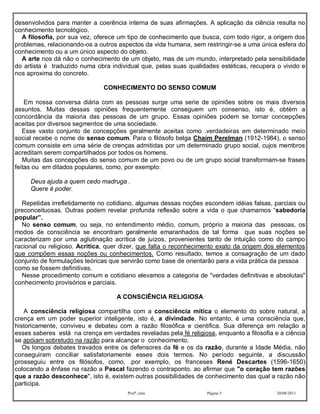 desenvolvidos para manter a coerência interna de suas afirmações. A aplicação da ciência resulta no
conhecimento tecnológico.
  A filosofia, por sua vez, oferece um tipo de conhecimento que busca, com todo rigor, a origem dos
problemas, relacionando-os a outros aspectos da vida humana, sem restringir-se a uma única esfera do
conhecimento ou a um único aspecto do objeto.
  A arte nos dá não o conhecimento de um objeto, mas de um mundo, interpretado pela sensibilidade
do artista é traduzido numa obra individual que, pelas suas qualidades estéticas, recupera o vivido e
nos aproxima do concreto.

                               CONHECIMENTO DO SENSO COMUM

    Em nossa conversa diária com as pessoas surge uma serie de opiniões sobre os mais diversos
assuntos. Muitas dessas opiniões frequentemente conseguem um consenso, isto é, obtém a
concordância da maioria das pessoas de um grupo. Essas opiniões podem se tornar concepções
aceitas por diversos segmentos de uma sociedade.
   Esse vasto conjunto de concepções geralmente aceitas como .verdadeiras em determinado meio
social recebe o nome de senso comum. Para o filósofo belga Chaim Perelman (1912-1984), o senso
comum consiste em uma série de crenças admitidas por um determinado grupo social, cujos membros
acreditam serem compartilhados por todos os homens.
   Muitas das concepções do senso comum de um povo ou de um grupo social transformam-se frases
feitas ou em ditados populares, como, por exemplo:

     Deus ajuda a quem cedo madruga .
     Quere é poder.

  Repetidas irrefletidamente no cotidiano, algumas dessas noções escondem idéias falsas, parciais ou
preconceituosas. Outras podem revelar profunda reflexão sobre a vida o que chamamos “sabedoria
popular”.
  No senso comum, ou seja, no entendimento médio, comum, próprio a maioria das pessoas, os
modos de consciência se encontram geralmente emaranhados de tal forma que suas noções se
caracterizam por uma aglutinação acrítica de juízos, provenientes tanto de intuição como do campo
racional ou religioso. Acritica, quer dizer, que falta o reconhecimento exato da origem dos elementos
que compõem essas noções ou conhecimentos. Como resultado, temos a consagração de um dado
conjunto de formulações teóricas que servirão como base de orientarão para a vida prática da pessoa
como se fossem definitivas.
  Nesse procedimento comum e cotidiano elevamos a categoria de "verdades definitivas e absolutas"
conhecimento provisórios e parciais.

                                   A CONSCIÊNCIA RELIGIOSA

   A consciência religiosa compartilha com a consciência mítica o elemento do sobre natural, a
crença em um poder superior inteligente, isto é, a divindade. No entanto, é uma consciência que,
historicamente, conviveu e debateu com a razão filosófica e cientifica. Sua diferença em relação a
esses saberes está na crença em verdades reveladas pela fé religiosa, enquanto a filosofia e a ciência
se apóiam sobretudo na razão para alcançar o conhecimento.
   Os longos debates travados entre os defensores da fé e os da razão, durante a Idade Média, não
conseguiram conciliar satisfatoriamente esses dois termos. No período seguinte, a discussão
prosseguiu entre os filósofos, como, .por exemplo, os franceses René Descartes (1596-1650)
colocando a ênfase na razão a Pascal fazendo o contraponto. ao afirmar que "o coração tem razões
que a razão desconhece", isto é, existem outras possibilidades de conhecimento das qual a razão não
participa.
                                       Profª.:elza                 Página 5                20/08/2011
 
