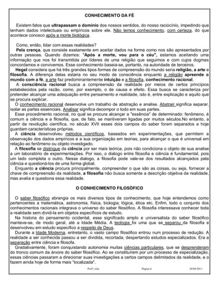 CONHECIMENTO DA FÉ

   Existem fatos que ultrapassam o domínio dos nossos sentidos, do nosso raciocínio, impedindo que
tenham dados intelectuais ou empíricos sobre ele. Não temos conhecimento, com certeza, do que
acontece conosco após a morte biológica.

    Como, então, lidar com essas realidades?
    Pela crença, que consiste exatamente em aceitar dados na forma como nos são apresentados por
outras pessoas. Quando dizemos: "Após a morte, vou para o céu", estamos aceitando uma
informação que nos foi transmitida por líderes de uma religião que seguimos e com cujos dogmas
concordamos e convivemos. Esse conhecimento baseia-se, portanto, na autoridade de terceiros.
    Hegel considera que há três grandes tipos formas de compreensão do mundo seria religião, a arte e
filosofia. A diferença delas estaria no seu modo de consciência enquanto a religião apreende o
mundo com a fé, a arte faz predominantemente intuição e a filosofia, conhecimento racional.
    A consciência racional busca a compreensão da realidade por meios de certos princípios
estabelecidos pela razão, como, por exemplo, o de causa e efeito. Essa busca se caracteriza por
pretender alcançar uma adequação entre pensamento e realidade, isto é, entre explicação e aquilo que
se procura explicar.
   O conhecimento racional desenvolve um trabalho de abstração e analise. Abstrair significa separar,
isolar as partes essenciais. Analisar significa decompor o todo em suas partes.
   Esse procedimento racional, no qual se procura alcançar a "essência" de determinado: fenômeno, é
comum a ciência e a filosofia, que, de fato, se mantiveram ligadas por muitos séculos.No entanto, a
partir da revolução científica, no século XVII esses dois campos do saber foram separados a hoje
guardam características próprias.
   A ciência desenvolveu métodos científicos, baseados em experimentações, que permitem a
observação dos dados empíricos e a sua organização em teorias, para alcançar o que é universal em
relação ao fenômeno ou objeto investigado.
   A filosofia se distingue da ciência por ser mais teórica, pois não condiciona o objeto de sua analise
a um laboratório de experimentações. Por isso, o dialogo entre filosofia e ciência é fundamental, pois
um lado completa o outro. Nesse dialogo, a filosofia pode vale-se dos resultados alcançados pela
ciência e questioná-los de uma forma global.
   Enquanto a ciência procura principalmente, compreender o que são as coisas, ou seja, fornecer a
chave de compreensão da realidade, a filosofia não busca somente a descrição objetiva da realidade,
mas avalia e questiona essa realidade.

                                  O CONHECIMENTO FILOSÒFICO

   O saber filosófico abrangia os mais diversos tipos de conhecimento, que hoje entendemos como
pertencentes a matemática, astronomia, física, biologia; lógica, ética etc. Enfim, todo o conjunto dos
conhecimentos racionais integrava o universo do saber filosófico. A filosofia interessava conhecer toda
a realidade sem dividi-la em objetos específicos de estudo.
   Na historia do pensamento ocidental, esse significado amplo e universalista do saber filosófico
manteve-se, de modo geral, até a Idade Média. A teologia foi uma que se separou da filosofia e
desenvolveu em estudo específico a respeito de Deus.
   Durante a Idade Moderna, entretanto, o vasto campo filosófico entrou num processo de redução. A
realidade a ser conhecida passou a ser dividida, recortada, despertando estudos especializados. Era a
separação entre ciência e filosofa.
   Gradativamente, foram conquistando autonomia muitas ciências particulares, que se desprenderam
do tronco comum da árvore do saber filosófico. Ao se constituírem por um processo de especialização,
essas ciências passaram a direcionar suas investigações a certos campos delimitados da realidade, e o
fazem ainda hoje de forma mais “localizada".
                                        Profª.:elza                 Página 6                 20/08/2011
 