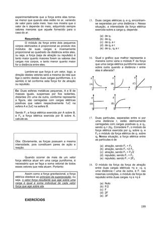 199
experimentalmente que a força entre elas torna-
se menor que quando elas estão no ar, variando
de valor para cada meio. Isso nos mostra que o
valor de k depende do meio, adquirindo sempre
valores menores que aquele fornecido para o
caso do ar.
Resumindo:
O módulo da força entre dois pequenos
corpos eletrizados é proporcional ao produto dos
módulos de suas cargas e inversamente
proporcional ao quadrado da distância entre eles,
ou seja, a força (seja de atração ou repulsão) é
tanto maior quanto maiores forem os valores das
cargas nos corpos, e tanto menor quanto maior
for a distância entre eles.
Lembre-se que força é um vetor, logo, a
direção destes vetores será a mesma da reta que
liga o centro destas duas cargas puntiformes, e o
sentido é tal conforme esta força for de atração
ou repulsão.
Ex: Duas esferas metálicas pequenas, A e B de
massas iguais, suspensas por fios isolantes,
distantes 2m uma da outra, conforme representa
a figura, são carregadas com cargas elétricas
positivas que valem respectivamente 1uC na
esfera A e 2uC na esfera B.
Sendo F1 a força elétrica exercida por A sobre B,
e F2 a força elétrica exercida por B sobre A,
calcule-as.
Obs: Obviamente, as forças possuem a mesma
intensidade, pois constituem pares de ação e
reação.
Quando ocorrer de mais de um vetor
força elétrica atuar em uma carga puntiforme, é
necessário que se faça a soma vetorial de todos
esses vetores que nela atuam. Portanto:
Assim como a força gravitacional, a força
elétrica obedece ao princípio da superposição, ou
seja, o vetor força resultante que age sobre uma
carga é igual à soma individual de cada vetor
força que age sobre ela.
EXERCÍCIOS
 Duas cargas elétricas q1 e q2 encontram-
se separadas por uma distância r. Nessa
situação, a intensidade da força elétrica
exercida sobre a carga q1 depende:
(a) de q1
(b) de q2
(c) de q1 a r
(d) de q2 a r
(e) de q1, q2 e r
 Qual o gráfico que melhor representa a
maneira como varia o módulo F da força
que uma carga elétrica puntiforme exerce
sobre outra quando a distância r entre
elas é alterada?
 Duas partículas, separadas entre si por
uma distância r, estão eletricamente
carregadas com cargas positivas q1 e q2,
sendo q1= 2q2. Considere F1 o módulo da
força elétrica exercida por q2 sobre q1 e
F2 o módulo da força elétrica de q1 sobre
q2. Nessa situação, a força elétrica entre
as partículas é de
(a) atração, sendo F1 = F2
(b) atração, sendo F1 =2 F2
(c) atração, sendo F1 = F2/2
(d) repulsão, sendo F1 = F2
(e) repulsão, sendo F1 = 2F2
 O módulo da força da força de atração
entre duas cargas elétricas +q e –q, q
uma distância r uma da outra, é F. nas
mesmas condições, o módulo da força de
repulsão entre duas cargas +q e +q é
(a) Nulo
(b) F/2
(c) F
(d) 2F
(e) 3F
 