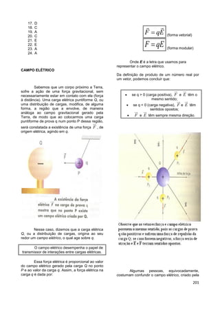 201
17. D
18. C
19. A
20. C
21. E
22. E
23. A
24. A
CAMPO ELÉTRICO
Sabemos que um corpo próximo a Terra,
sofre a ação de uma força gravitacional, sem
necessariamente estar em contato com ela (força
à distância). Uma carga elétrica puntiforme Q, ou
uma distribuição de cargas, modifica, de alguma
forma, a região que a envolve, de maneira
análoga ao campo gravitacional gerado pela
Terra, de modo que ao colocarmos uma carga
puntiforme de prova q num ponto P dessa região,
será constatada a existência de uma força F , de
origem elétrica, agindo em q.
Nesse caso, dizemos que a carga elétrica
Q, ou a distribuição de cargas, origina ao seu
redor um campo elétrico, o qual age sobre q.
O campo elétrico desempenha o papel de
transmissor de interações entre cargas elétricas.
Essa força elétrica é proporcional ao valor
do campo elétrico gerado pela carga Q no ponto
P e ao valor da carga q. Assim, a força elétrica na
carga q é dada por:
F qE (forma vetorial)
F qE (forma modular)
Onde E é a letra que usamos para
representar o campo elétrico.
Da definição de produto de um número real por
um vetor, podemos concluir que:
 se q > 0 (carga positiva), F e E têm o
mesmo sentido;
 se q < 0 (carga negativa), F e E têm
sentidos opostos;
 F e E têm sempre mesma direção.
Algumas pessoas, equivocadamente,
costumam confundir o campo elétrico, criado pela
 