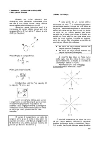 203
CAMPO ELÉTRICO GERADO POR UMA
CARGA PUNTIFORME
Quando um corpo eletrizado tem
dimensões muito pequenas, costuma-se dizer
que ele é uma carga pontual (carga elétrica
concentrada praticamente em um ponto).
Queremos agora determinar qual é a
intensidade do campo elétrico gerado por uma
carga puntiforme Q num ponto P situado a uma
distância d qualquer.
Pela definição do campo elétrico:
F
E
q
 (1)
Porém, pela lei de Coulomb:
2
k Q q
F
d
 (2)
Introduzindo o valor de F da equação (2)
na equação (1), temos que:
2
k Q
E
d

Assim como a força elétrica, este campo
é proporcional ao valor da carga Q que o gerou e
inversamente proporcional ao quadrado da
distância à esta carga geradora Q. Sua direção e
sentido são dados pela representação das linhas
de força, que será o próximo assunto a ser
estudado.
O campo é independente do valor da
carga de prova q que é posta ao seu redor; ele
depende somente do valor de sua carga geradora
Q. Somente a força elétrica que age na carga de
prova é que depende do valor de q.
LINHAS DE FORÇA
A cada ponto de um campo elétrico
associa-se um vetor E . A representação gráfica
de um campo elétrico consiste em usar linhas de
força que, são linhas tangentes ao vetor campo
elétrico em cada um dos seus pontos. As linhas
de força de um campo elétrico são linhas
traçadas de tal modo que indicam a direção e o
sentido da força elétrica que atua sobre uma
carga de prova positiva, colocada em qualquer
ponto do campo. São orientadas no sentido do
vetor campo elétrico, de modo que:
 As linhas de força sempre nascem nas
cargas positivas (divergem);
 As linhas de força sempre morrem nas
cargas negativas (convergem);
O desenho das linhas de força numa
certa região nos dá a idéia de como varia,
aproximadamente, a direção e o sentido do
vetor campo elétrico na região.
As linhas de força para uma carga
puntiforme Q estão ilustradas a seguir:
É possível "materializar" as linhas de força
de um campo elétrico, distribuindo pequenas
limalhas de ferro na região onde existe o campo.
Sob a ação das forças elétricas, essas limalhas
 
