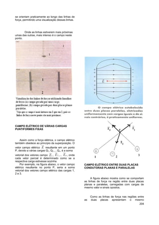 204
se orientam praticamente ao longo das linhas de
força, permitindo uma visualização dessas linhas.
Onde as linhas estiverem mais próximas
umas das outras, mais intenso é o campo neste
ponto.
CAMPO ELÉTRICO DE VÁRIAS CARGAS
PUNTIFORMES FIXAS
Assim como a força elétrica, o campo elétrico
também obedece ao princípio da superposição. O
vetor campo elétrico E resultante em um ponto
P, devido a várias cargas Q1, Q2 ,...Qn, é a soma
vetorial dos vetores campo 1E , 2E ,... nE , onde
cada vetor parcial é determinado como se a
respectiva carga estivesse sozinha.
Por exemplo, na figura abaixo, o vetor campo
elétrico resultante no ponto P, seria a soma
vetorial dos vetores campo elétrico das cargas 1,
2 e 3.
CAMPO ELÉTRICO ENTRE DUAS PLACAS
CONDUTORAS PLANAS E PARALELAS
A figura abaixo mostra como se comportam
as linhas de força na região entre duas placas
planas e paralelas, carregadas com cargas de
mesmo valor e sinais opostos.
Como as linhas de força nas regiões entre
as duas placas apresentam o mesmo
 