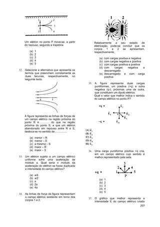 207
Um elétron no ponto P move-se, a partir
do repouso, segundo a trajetória
(a) 1
(b) 2
(c) 3
(d) 4
(e) 5
 Selecione a alternativa que apresenta os
termos que preenchem corretamente as
duas lacunas, respectivamente, no
seguinte texto.
A figura representa as linhas de forças de
um campo elétrico na região próxima do
ponto R é.............. do que na região
próxima do ponto S, e que um elétron
abandonado em repouso entre R e S,
desloca-se no sentido de.................
(a) menor – R
(b) menor – S
(c) a mesma – S
(d) maior – R
(e) maior – S
 Um elétron sujeito a um campo elétrico
uniforme sofre uma aceleração de
módulo a. Qual seria o módulo da
aceleração do elétron se fosse duplicada
a intensidade do campo elétrico?
(a) a/4
(b) a/2
(c) a
(d) 2a
(e) 4a
 As linhas de força da figura representam
o campo elétrico existente em torno dos
corpos 1 e 2.
Relativamente a seu estado de
eletrização, pode-se concluir que os
corpos 1 e 2 se apresentam,
respectivamente,
(a) com cargas positiva e negativa
(b) com cargas negativa e positiva
(c) com cargas positiva e positiva
(d) com cargas negativa e
descarregado
(e) descarregado e com carga
positiva
 A figura representa duas cargas
puntiformes, um positiva (+q) e outra
negativa (q-), próximas uma da outra,
que constituem um dipolo elétrico.
Qual o vetor que melhor indica o sentido
do campo elétrico no ponto P?
 Uma carga puntiforme positiva +q cria,
em um campo elétrico cujo sentido é
melhor representado pela seta
(a) 1
(b) 2
(c) 3
(d) 4
(e) 5
 O gráfico que melhor representa a
intensidade E do campo elétrico criado
 