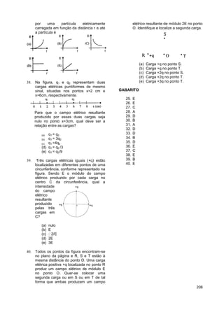 208
por uma partícula eletricamente
carregada em função da distância r e até
a partícula é
 Na figura, q1 e q2 representam duas
cargas elétricas puntiformes de mesmo
sinal, situadas nos pontos x=2 cm e
x=6cm, respectivamente.
Para que o campo elétrico resultante
produzido por essas duas cargas seja
nulo no ponto x=3cm, qual deve ser a
relação entre as cargas?
(a) q1 = q2
(b) q1 = 3q2
(c) q1 =4q2
(d) q1 = q2 /3
(e) q1 = q2/9
 Três cargas elétricas iguais (+q) estão
localizadas em diferentes pontos de uma
circunferência, conforme representado na
figura. Sendo E o módulo do campo
elétrico produzido por cada carga no
centro C da circunferência, qual a
intensidade
do campo
elétrico
resultante
produzido
pelas três
cargas em
C?
(a) nulo
(b) E
(c)
(d) 2E
(e) 3E
 Todos os pontos da figura encontram-se
no plano da página e R, S e T estão à
mesma distância do ponto O. Uma carga
elétrica positiva +q localizada no ponto R
produz um campo elétrico de módulo E
no ponto O. Quer-se colocar uma
segunda carga ou em S ou em T de tal
forma que ambas produzam um campo
elétrico resultante de módulo 2E no ponto
O. Identifique e localize a segunda carga.
(a) Carga +q no ponto S.
(b) Carga +q no ponto T.
(c) Carga +2q no ponto S.
(d) Carga +2q no ponto T.
(e) Carga +3q no ponto T.
GABARITO
25. E
26. E
27. C
28. A
29. D
30. B
31. A
32. D
33. D
34. B
35. D
36. E
37. C
38. E
39. B
40. E
 