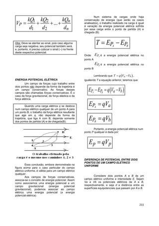 211
1 2
1 2
... n
P
n
kQ kQ kQ
V
d d d
   
Obs: Deve se atentar ao sinal, pois caso alguma
carga seja negativa, seu potencial também será,
e, portanto, é preciso colocar o sinal (–) na frente
deste respectivo potencial.
ENERGIA POTENCIAL ELÉTRICA
Um campo de forças cujo trabalho entre
dois pontos não depende da forma da trajetória é
um campo conservativo. As forças desses
campos são chamadas forças conservativas. É o
caso da força gravitacional, da força elástica e da
força elétrica.
Quando uma carga elétrica q se desloca
num campo elétrico qualquer de um ponto A para
um ponto B, o trabalho da força elétrica resultante
que age em q, não depende da forma da
trajetória, que liga A com B, depende somente
dos pontos de partida (A) e de chegada(B).
Essa conclusão, embora demonstrada na
figura acima para o caso particular do campo
elétrico uniforme, é válida para um campo elétrico
qualquer.
Aos campos de forças conservativas,
associa-se o conceito de energia potencial. Assim
como associamos uma energia potencial a um
campo gravitacional (energia potencial
gravitacional), podemos associar ao campo
elétrico uma energia potencial (a energia
potencial elétrica).
Num sistema de cargas onde haja
conservação de energia (que serão os casos
analisados), o trabalho realizado na carga é igual
à variação da energia potencial elétrica sofrida
por essa carga entre o ponto de partida (A) e
chegada (B):
A BP PT E E 
Onde: APE é a energia potencial elétrica no
ponto A
BPE é a energia potencial elétrica no
ponto B
Lembrando que  a bT q V V  ,
igualando T a equação anterior, teremos que:
 A BP P a bE E q V V  
AP aE qV
BP bE qV
Portanto, a energia potencial elétrica num
ponto P qualquer é dada por:
p pE qV
DIFERENÇA DE POTENCIAL ENTRE DOIS
PONTOS DE UM CAMPO ELÉTRICO
UNIFORME
Considere dois pontos A e B de um
campo elétrico uniforme e intensidade E. Sejam
Va e Vb os potenciais elétricos de A e B,
respectivamente, e seja d a distância entre as
superfícies equipotenciais que passam por A e B.
 