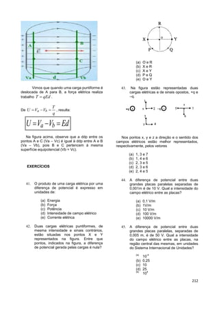212
Vimos que quando uma carga puntiforme é
deslocada de A para B, a força elétrica realiza
trabalho T qEd .
De a b
T
U V V
q
   , resulta:
a bU V V Ed  
Na figura acima, observe que a ddp entre os
pontos A e C (Va – Vc) é igual à ddp entre A e B
(Va – Vb), pois B e C pertencem à mesma
superfície equipotencial (Vb = Vc).
EXERCÍCIOS
 O produto de uma carga elétrica por uma
diferença de potencial é expresso em
unidades de:
(a) Energia
(b) Força
(c) Potência
(d) Intensidade de campo elétrico
(e) Corrente elétrica
 Duas cargas elétricas puntiformes, de
mesma intensidade e sinais contrários,
estão situadas nos pontos X e Y
representados na figura. Entre que
pontos, indicados na figura, a diferença
de potencial gerada pelas cargas é nula?
(a) O e R
(b) X e R
(c) X e Y
(d) P e Q
(e) O e Y
 Na figura estão representadas duas
cargas elétricas e de sinais opostos, +q e
–q.
Nos pontos x, y e z a direção e o sentido dos
campos elétricos estão melhor representados,
respectivamente, pelos vetores
(a) 1, 3 e 7
(b) 1, 4 e 6
(c) 2, 3 e 5
(d) 2, 3 e 6
(e) 2, 4 e 5
 A diferença de potencial entre duas
grandes placas paralelas separadas de
0,001m é de 10 V. Qual a intensidade do
campo elétrico entre as placas?
(a) 0,1 V/m
(b) 1V/m
(c) 10 V/m
(d) 100 V/m
(e) 10000 V/m
 A diferença de potencial entre duas
grandes placas paralelas, separadas de
0,005 m, é de 50 V. Qual a intensidade
do campo elétrico entre as placas, na
região central das mesmas, em unidades
do Sistema Internacional de Unidades?
(a)
10
-4
(b) 0,25
(c) 10
(d) 25
(e)
10
4
 