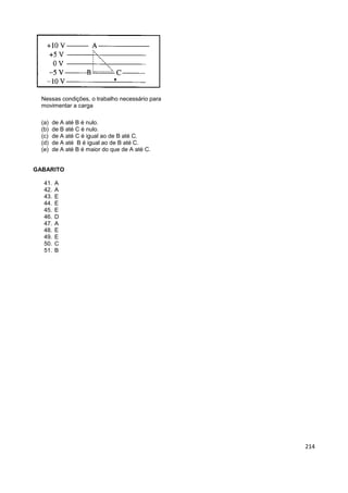214
Nessas condições, o trabalho necessário para
movimentar a carga
(a) de A até B é nulo.
(b) de B até C é nulo.
(c) de A até C é igual ao de B até C.
(d) de A até B é igual ao de B até C.
(e) de A até B é maior do que de A até C.
GABARITO
41. A
42. A
43. E
44. E
45. E
46. D
47. A
48. E
49. E
50. C
51. B
 