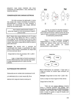 192
pequeno). Logo esses materiais são maus
condutores de eletricidade e são chamados de
isolantes elétricos.
CONSERVAÇÃO DAS CARGAS ELÉTRICAS
Em todo processo de eletrização, a soma
das cargas dos corpos envolvidos se conserva,
permanecendo a mesma no final. Portanto, o
princípio da conservação das cargas elétricas
pode ser enunciado assim:
Num sistema eletricamente isolado, a
soma das cargas no início do processo é igual à
soma no final.
Ex 1: Sejam dois corpos idênticos A e B. O corpo
A tem uma carga elétrica de +4Q e o corpo B
uma carga de –2Q. Admitamos que, de um modo
conveniente, houve uma troca de cargas entre os
corpos. Qual será a carga elétrica total do sistema
após esta troca?
Solução: De acordo com o princípio da
conservação das cargas, a quantidade de carga
total no final é igual à quantidade de carga total
no início da troca, isto é:
Carga total no início do processo: 4Q + (-)2Q =
2Q
Logo, a carga total no final do processo é
de 2Q. (Retornaremos neste exemplo para saber
a carga separadamente em cada uma das
esferas).
ELETRIZAÇÃO POR CONTATO
Colocando-se em contato dois condutores A e B,
um eletrizado (A) e o outro neutro (B), B se
eletriza com carga de mesmo sinal que A.
Em (a), os corpos A e B estão isolados e
afastados. Colocados em contato (b), durante
breve intervalo de tempo, elétrons livres irão de B
para A. Após o processo (c), A e B apresentam-
se eletrizados positivamente.
Caso o corpo A estivesse carregado
negativamente e o corpo B neutro, durante o
contato (b), elétrons livres iriam de A para B,
fazendo com que ambos os corpos
apresentassem carga negativa.
Ex 2: Retornemos ao exemplo 1. Qual será a
carga de ambos os corpos após entrarem em
contato?
Solução: Carga total no início: 4Q + (-)2Q = 2Q
Como a carga no início é igual no final, temos:
Carga total no final: 2Q
Toda vez que corpos idênticos (mesma
forma e material) entrarem em contato, eles
ficarão com cargas idênticas no final do processo.
Portanto, como temos dois corpos envolvidos,
tanto o corpo A quanto o corpo B ficarão com
uma carga igual a Q.
 