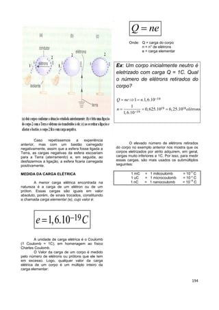 194
Caso repetíssemos a experiência
anterior, mas com um bastão carregado
negativamente, assim que a esfera fosse ligada a
Terra, as cargas negativas da esfera escoariam
para a Terra (aterramento) e, em seguida, ao
desfazermos a ligação, a esfera ficaria carregada
positivamente.
MEDIDA DA CARGA ELÉTRICA
A menor carga elétrica encontrada na
natureza é a carga de um elétron ou de um
próton. Essas cargas são iguais em valor
absoluto, porém, de sinais trocados, constituindo
a chamada carga elementar (e), cujo valor é:
191,6.10e C
A unidade de carga elétrica é o Coulomb
(1 Coulomb = 1C), em homenagem ao físico
Charles Coulomb.
O Valor da carga de um corpo é medido
pelo número de elétrons ou prótons que ele tem
em excesso. Logo, qualquer valor da carga
elétrica de um corpo é um múltiplo inteiro da
carga elementar:
Q ne
Onde: Q = carga do corpo
n = n° de elétrons
e = carga elementar
Ex: Um corpo inicialmente neutro é
eletrizado com carga Q = 1C. Qual
o número de elétrons retirados do
corpo?
19
19 18
19
1 .1,6.10
1
0,625.10 6,25.10
1,6.10
Q ne n
n elétrons


  
  
O elevado número de elétrons retirados
do corpo no exemplo anterior nos mostra que os
corpos eletrizados por atrito adquirem, em geral,
cargas muito inferiores a 1C. Por isso, para medir
essas cargas, são mais usados os submúltiplos
seguintes:
1 mC = 1 milicoulomb = 10
-3
C
1 uC = 1 microcoulomb = 10--6
C
1 nC = 1 nanocoulomb = 10
--9
C
 