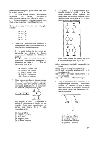 196
positivamente carregado, pode sofrer uma força
de atração elétrica.
( ) Em uma esfera metálica eletricamente
carregada, as cargas distribuem-se
uniformemente, ocupando o volume da esfera.
( ) Uma carga elétrica positiva colocada entre
duas cargas negativas é repelida por ambas.
Quais são, respectivamente, as indicações
corretas?
(a) V, F, F
(b) V, F, V
(c) V, V, F
(d) F, V, V
(e) V, V, F
 Selecione a alternativa que apresenta as
palavras que preenchem corretamente as
duas lacunas, respectivamente.
I – A carga elétrica de um corpo que
apresenta um número de elétrons
..................ao número de prótons, é
positiva.
II – Nos cantos de uma caixa cúbica
condutora, eletricamente carregada, a
densidade de carga é ............ que nos
centros de suas faces.
(a) superior – maior que
(b) superior – a mesma
(c) inferior – maior que
(d) inferior – menor que
(e) inferior – a mesma
 Duas esferas condutoras descarregadas,
X e Y, colocadas sobre suportes
isolantes, estão em contato. Um bastão
carregado positivamente é aproximado
da esfera X, como mostra a figura.
Em seguida, a esfera Y é afastada da
esfera X, mantendo-se o bastão em sua
posição. Após esse procedimento, as
cargas das esferas X e Y são,
respectivamente,
(a) nula, positiva
(b) negativa, positiva
(c) nula, nula
(d) negativa, nula
(e) positiva, negativa
 As figuras 1, 2 e 3 representam duas
esferas metálicas iguais, X e Y, que
estão montadas sobre suportes não
condutores. Inicialmente a esfera X está
positivamente carregada e a Y está
eletricamente neutra (figura1).
Após serem postas em contato (figura 2)
e novamente separadas (figura 3),
(a) as esferas apresentarão cargas elétricas
iguais.
(b) as esferas se atrairão mutuamente.
(c) X está carregada positivamente e Y,
negativamente.
(d) Y estará carregada positivamente e X
descarregada.
(e) as duas esferas estão descarregadas.
 A figura representa duas esferas A e C,
suspensas por barbantes, e um bastão
isolante B. Sabendo-se que a carga
elétrica da esfera A é negativa, as cargas
elétricas do bastão B e da esfera C são,
respectivamente,
(a) positiva e negativa
(b) negativa e positiva
(c) positiva e neutra
(d) negativa e negativa
(e) positiva e positiva
 