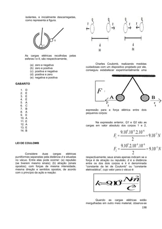 198
isolantes, e inicialmente descarregadas,
como representa a figura.
As cargas elétricas recolhidas pelas
esferas I e II, são respectivamente,
(a) zero e negativa
(b) zero e positiva
(c) positiva e negativa
(d) positiva e zero
(e) negativa e positiva
GABARITO
1. D
2. E
3. E
4. E
5. A
6. C
7. B
8. A
9. E
10. A
11. E
12. A
13. E
14. B
LEI DE COULOMB
Considere duas cargas elétricas
puntiformes separadas pela distância d e situadas
no vácuo. Entre elas pode ocorrer: (a) repulsão
(se tiverem mesmo sinais); (b) atração (sinais
opostos); com forças de mesma intensidade,
mesma direção e sentidos opostos, de acordo
com o princípio da ação e reação:
Charles Coulomb, realizando medidas
cuidadosas com um dispositivo projetado por ele,
conseguiu estabelecer experimentalmente uma
expressão para a força elétrica entre dois
pequenos corpos:
Na expressão anterior, Q1 e Q2 são as
cargas em valor absoluto dos corpos 1 e 2,
respectivamente; seus sinais apenas indicam se a
força é de atração ou repulsão; d é a distância
entre os dos dois corpos e k é denominada
“constante da lei de Coulomb” ou “constante
eletrostática”, cujo valor para o vácuo é:
Quando as cargas elétricas estão
mergulhadas em outro meio material, observa-se
1 2
2
Q Q
F k
d
=
2
9
2
.
9.10
Nm
k
C

9 6 6
3
1
9 6 6
3
2
9.10 .10 .2.10
9.10
2
9.10 .2.10 .10
9.10
2
F N
F N
- -
-
- -
-
= =
= =
 