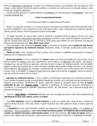 forma de harmonizar e aperfeiçoar o mundo e de o individuo alcançar a sua liberdade. Nas suas palavras: Para
chegar a uma solução, mesmo em questões políticas, o caminho da estética deve ser buscado, porque é pela
beleza que chegamos a liberdade.
   Através do belo, portanto, o mundo material se reconciliaria com a forma superior da moralidade. E essa seria
a grande missão da arte.
                                      A arte e seu permanente fascínio

                            O encontro da eternidade na criação artística do homem

   Desde os tempos pré-históricos, o ser humano constroi no mundo suas próprias coisas, demonstrando maior
ou menor habilidade. A esse conjunto de coisas feitas pelo homem a que se distingue por revelarem capricho,
talento, perícia, beleza e eficiência podemos associar o nome arte.

   Em algum momento de nossas vidas, todos já sentimos o agradável efeito de alguma obra de arte: uma
mística, um romance, uma pintura, uma dança, um poema. Entretanto, não é nada fácil explicar, exatamente, o
que nos encanta numa obra de arte, ou entender as razões pelas quais milhões de seres humanos, ao longo da
historia, são atraídos pela arte. Mas, afinal, o que a arte?
   Para a pensadora norte-americana Susanne Langer, a arte pode ser definida como a prática de criar formas
perceptíveis expressivas do sentimento humano. Analisemos, então, o conteúdo essencial dos termos dessa
definição:
   Prática de criar: a arte é produto do fazer humano. Deve combinar a habilidade desenvolvida no trabalho
(prática) com a imaginação (criação).

  Formas perceptíveis: a arte se concretize em formas capazes de serem percebidas por nossa mente. Essas
formas podem ser estáticas (uma obra arquitetônica, uma escultura), ou dinâmicas (uma música, uma dança).
(Qualquer que seja sua forma de expressão, cada obra de arte é sempre um todo perceptível), com identidade
própria. A palavra perceptível não se refere as formas captadas apenas pelos sentidos exteriores, mas também
pela imaginação. Um romance, por exemplo, é usualmente lido em silêncio, com os olhos, porém não é feito para
a visão, como é um quadro; e conquanto o som represente papel vital na poesia, as palavras, mesmo em poema,
não são estruturas sonoras como a música.

  Expressão do sentimento humano: a arte é sempre a manifestação (expressão) dos sentimentos humanos.
Esses sentimentos podem revelar a emoção diante daquilo que amamos, ou a revolta em face dos problemas que
atingem uma sociedade. Sentimentos de alegria, esperança, agonia ou decepção diante da vida. A função
primordial da arte, para Susanne Langer, é objetivar o sentimento de modo que possamos contemplá-lo e
entendê-lo. É a formulação da chamada "experiência interior", da "vida interior", que é impossível atingir pelo
pensamento discursivo.

   Durante a Idade Média, o Cristianismo difundiu uma nova concepção da beleza, tendo como fundamento a
identificação de Deus com a beleza, o bem e a verdade.

   Para Santo Agostinho, dentro da filosofia Patrística, a beleza do mundo não é mais do que o reflexo da
suprema beleza de Deus, onde tudo emana. A partir da beleza das coisas podemos chegar à beleza Suprema
(a Deus).
   A Escolástica foi uma Escola filosófica medieval que inspirou-se no idealismo de Platão e no realismo de
Aristóteles. Para os escolásticos, a arte é uma virtude do intelecto prático, um hábito de ordem intelectual que
consiste em imprimir uma ideia a determinada matéria. Dentro da Escolástica, São Tomás de Aquino definia a
beleza como "aquilo cuja visão agrada", cujos requisitos são a proporção ou harmonia, a integridade ou unidade

                                                            Profª.:Elza                            Página 2
 