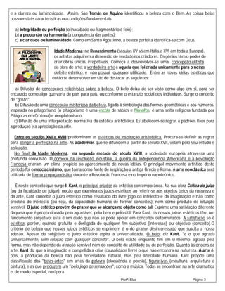e a clareza ou luminosidade. Assim, São Tomás de Aquino identificou a beleza com o Bem. As coisas belas
possuem três características ou condições fundamentais:

  a) Integridade ou perfeição (o inacabado ou fragmentário é feio);
  b) a proporção ou harmonia (a congruência das partes);
  c) a claridade ou luminosidade. Como em Santo Agostinho, a beleza perfeita identifica-se com Deus.

                        Idade Moderna: no Renascimento (séculos XV só em Itália,e XVI em toda a Europa),
                        os artistas adquirem a dimensão de verdadeiros criadores. Os gênios têm o poder de
                        criar obras únicas, irrepetíveis. Começa a desenvolver-se uma concepção elitista
                        da obra de arte: a verdadeira arte é aquela que foi criada unicamente para o nosso
                        deleite estético, e não possui qualquer utilidade. Entre as novas idéias estéticas que
                       então se desenvolveram são de destacar as seguintes:

   a) Difusão de concepções relativistas sobre a beleza. O belo deixa de ser visto como algo em si, para ser
encarado como algo que varia de país para país, ou conforme o estatuto social dos indivíduos. Surge o conceito
de "gosto".
   b) Difusão de uma concepção misteriosa da beleza, ligada à simbologia das formas geométricas e aos números,
inspirada no pitagorismo (o pitagorismo é uma escola de sábios e filósofos, é uma seita religiosa fundada por
Pitágoras em Crotona) e neoplatonismo.
  c) Difusão de uma interpretação normativa da estética aristotélica. Estabelecem-se regras e padrões fixos para
a produção e a apreciação da arte.

  Entre os séculos XVI e XVIII predominam as estéticas de inspiração aristotélica. Procura-se definir as regras
para atingir a perfeição na arte. As academias que se difundem a partir do século XVII, velam pelo seu estudo e
aplicação.
  No final da Idade Moderna, na segunda metade do século XVIII, a sociedade européia atravessa uma
profunda convulsão. O começo da revolução industrial, a guerra da Independência Americana e a Revolução
Francesa criaram um clima propício ao aparecimento de novas idéias. O principal movimento artístico deste
período foi o neoclacissismo, que toma como fonte de inspiração a antiga Grécia e Roma. A arte neoclássica será
utilizada de forma propagandística durante a Revolução Francesa e no Império napoleônico.

   É neste contexto que surge I. Kant, o principal criador da estética contemporânea. Na sua obra Crítica do juízo
(ou da faculdade de julgar), noção que examina os juízos estéticos ao referir-se aos objetos belos da natureza e
da arte, Kant concebe o juízo estético como resultado do livre jogo do intelecto e da imaginação e não como
produto do intelecto (ou seja, da capacidade humana de formar conceitos), nem como produto de intuição
sensível. O juízo estético provém do prazer que se alcança no objeto como tal. Exprime uma satisfação diferente
daquela que é proporcionada pelo agradável, pelo bem e pelo útil. Para Kant, os nossos juízos estéticos têm um
fundamento subjetivo; este é um dado que não se pode apoiar em conceitos determinados. A satisfação só é
estética, porém, quando gratuita e desligada de qualquer fim subjetivo (interesse) ou objetivo (conceito).O
critério de beleza que nesses juízos estéticos se exprimem é o do prazer desinteressado que suscita a nossa
adesão. Apesar de subjetivo, o juízo estético aspira à universalidade. O belo, diz Kant, "é o que agrada
universalmente, sem relação com qualquer conceito". O belo existe enquanto fim em si mesmo: agrada pela
forma, mas não depende da atração sensível nem do conceito de utilidade ou de perfeição. Quanto às origens da
arte, Kant diz que a imaginação é compelida a criar (causalidade livre) o que não encontra na natureza. A arte é,
pois, a produção da beleza não pela necessidade natural, mas pela liberdade humana. Kant propõe uma
classificação das "belas-artes" em artes da palavra (eloqüência e poesia), figurativas (escultura, arquitetura e
pintura), e as que produzem um "belo jogo de sensações", como a música. Todas se encontram na arte dramática
e, de modo especial, na ópera.
                                                             Profª.:Elza                             Página 3
 
