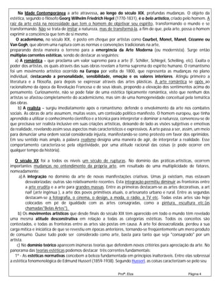 Na Idade Contemporânea a arte atravessa, ao longo do século XIX, profundas mudanças. O objeto da
estética, segundo o filósofo Georg Wilhelm Friedrich Hegel (1770-1831), é o belo artístico, criado pelo homem. A
raiz da arte está na necessidade que tem o homem de objetivar seu espírito, transformando o mundo e se
transformando. Não se trata de imitar a natureza, mas de transformá-la, a fim de que, pela arte, possa o homem
exprimir a consciência que tem de si mesmo.
    O academismo, no século XIX, é posto em cheque por artistas como Courbet, Monet, Manet, Cézanne ou
Van Gogh, que abrem uma ruptura com as normas e convenções tradicionais na arte,
preparando desta maneira o terreno para a emergência da Arte Moderna (ou modernista). Surge então
múltiplas correntes estéticas, sendo de destacar as seguintes:
    a) A romântica – que proclama um valor supremo para a arte (F. Schiller, Schlegel, Schelling, etc). Exalta o
poder dos artistas, os quais através das suas obras revelam a forma suprema do espírito humano. O romantismo
foi um movimento artístico ocorrido na Europa por volta de 1800, que representa as mudanças no plano
individual, destacando a personalidade, sensibilidade, emoção e os valores interiores. Atingiu primeiro a
literatura e a filosofia, para depois se expressar através das artes plásticas. A arte romântica se opôs ao
racionalismo da época da Revolução Francesa e de seus ideais, propondo a elevação dos sentimentos acima do
pensamento. Curiosamente, não se pode falar de uma estética tipicamente romântica, visto que nenhum dos
artistas se afastou completamente do academicismo, mas sim de uma homogeneidade conceitual pela temática
das obras.
      b) A realista – surgiu imediatamente após o romantismo; defende o envolvimento da arte nos combates
sociais. As obras de arte assumem, muitas vezes, um conteúdo político manifesto. O homem europeu, que tinha
aprendido a utilizar o conhecimento científico e a técnica para interpretar e dominar a natureza, convenceu-se de
que precisava ser realista inclusive em suas criações artísticas, deixando de lado as visões subjetivas e emotivas
da realidade, revelando assim seus aspectos mais característicos e expressivos. A arte passa a ser, assim, um meio
para denunciar uma ordem social considerada injusta, manifestando-se como protesto em favor dos oprimidos.
Em seu sentido mais amplo, a palavra realismo designa uma maneira de agir, de interpretar a realidade. Esse
comportamento caracteriza-se pela objetividade, por uma atitude racional das coisas (e pode ocorrer em
qualquer tempo da história).

   O século XX foi a todos os níveis um século de rupturas. No domínio das práticas artísticas, ocorrem
importantes mudanças no entendimento da própria arte, em resultado de uma multiplicidade de fatores,
nomeadamente:
      a) A integração no domínio da arte de novas manifestações criativas. Umas já existiam, mas estavam
          desvalorizadas; outras são relativamente recentes. Esta integração permitiu diminuir as fronteiras entre
          a arte erudita e a arte para grandes massas. Entre as primeiras destacam-se as artes decorativas, a art
          naïf (arte ingênua ), a arte dos povos primitivos atuais, o artesanato urbano e rural. Entre as segundas
          destacam-se a fotografia, o cinema, o design, a moda, o rádio, a TV etc. Todas estas artes são hoje
          colocadas em pé de igualdade com as artes consagradas, como a pintura, escultura etc.(as
          chamadas"Belas Artes").
     b) Os movimentos artísticos que desde finais do século XIX têm aparecido em todo o mundo têm revelado
uma mesma atitude desconstrutiva em relação a todas as categorias estéticas. Todos os conceitos são
contestados, e todas as fronteiras entre as artes são postas em causa. A arte foi dessacralizada, perdeu a sua
carga mítica e iniciática de que se revestiu em épocas anteriores, tornando-se freqüentemente um mero produto
de consumo. Quase tudo pode ser considerado como arte, basta para tanto que seja "consagrado" por um
artista.
    c) No domínio teórico aparecem inúmeras teorias que defendem novos critérios para apreciação da arte. No
panorama das teorias estéticas podemos destacar três correntes fundamentais:
   1ª - As estéticas normativas concebem a beleza fundamentada em princípios inalteráveis. Entre elas sobressai
a estética fenomenológica de Edmund Husserl (1859-1938). Segundo Husserl, as coisas caracterizam-se pelo seu

                                                             Profª.:Elza                             Página 4
 