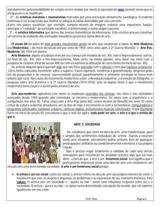 inacabamento, pela possibilidade de sempre serem visadas por noesis (a operação do nous, pensar) novas que as
enriquecem e as modificam.
  2ª - As estéticas marxistas e neomarxistas marcadas por uma orientação nitidamente sociológica. O realismo
continuou a ser a expressão que melhor se adéqua às idéias defendidas por esta corrente.
A arte nos países socialistas, por exemplo, cumpria através de imagens realistas uma importante função:
antecipar a "realidade" da sociedade socialista, transformando-a numa utopia concreta.
  3ª - A estética informativa que deriva das teorias matemáticas da informação. Esta estética procura constituir
um sistema de avaliação dos conteúdos inovadores presentes numa obra de arte.

    O século XX foi palco de dois grandes movimentos gerais na arte que receberam o nome de Arte Moderna
(ou Modernista) – do início do século até por volta de 1950, cinco anos após a 2ª Guerra Mundial e Arte Pós-
Moderna (de 1950 em diante).
    Arte Moderna: alguns estudiosos marcam seu começo em meados do séc. XIX, com o Impressionismo; outros,
no final do séc. XIX, com o Pós-Impressionismo. Mais certo, na minha opinião, seria datar seu início com a
pesquisa de Cézanne (final do século XIX) ou com o Fauvismo (a utilização de cores fortes no início do séc. XX).
    Os artistas daquela época queriam algo que não fosse parecido com o clássico e nem que copiasse a natureza.
 Cores fortes colocadas livremente sobre o suporte, traços vigorosos, tendência à geometrização, desprezo pelas
leis da perspectiva e do escorço, expressividade gestual; paulatinamente o ambiente retratado se torna mais
urbano que rural. Nas raízes do movimento modernista estão: a Revolução Industrial, a invenção da fotografia, a
pesquisa sobre arte primitiva e a 1ª Guerra Mundial (1914-1918), pois só depois desta é que o movimento
modernista toma corpo e é aceito pelos amantes da arte.

    Arte pós-moderna: aplicamos este nome às mudanças ocorridas nas ciências, nas artes e nas sociedades
avançadas desde 1950 quando, por convenção, se encerra o modernismo. Ele nasce com a arquitetura e a
computação nos anos 50. Toma corpo com a Arte Pop (anos 60); cresce através da filosofia nos anos 70 como
crítica da cultura ocidental. Amadurece até os dias de hoje e incrementa-se com a tecnociência: computadores e
programas sofisticados, telefones celulares, câmeras digitais, instrumentos musicais sintetizados. O que Duchamp
fizera no início do século XX, preconizou o que a arte faz agora: tudo pode ser arte, e arte é o que o artista diz
que é.

                                                    ARTE E SOCIEDADE

                                            Há estudiosos que vêem na obra de arte uma manifestação pura
                                        e simples dos sentimentos individuais do artista. Outros a encaram
                                        como uma atividade plenamente lúdica, gratuita, livre de quaisquer
                                        preocupações utilitárias ou condicionamentos exteriores à sua própria
                                        criação.
                                           Não é preciso negar totalmente a validade de cada uma dessas
                                        concepções para reconhecer na atividade artística algo que vai mais
                                        além: o fato de que a arte é um fenômeno social. Isso significa que é
                                        praticamente impossível situar uma obra de arte sem estabelecer um
vínculo com uma determinada sociedade. A arte é um fenômeno social porque:

    O artista é um ser social: como ser social, o artista reflete na obra de arte sua própria maneira de sentir o
     mundo em que vive, as alegrias e angustias, os problemas e as esperanças de seu momento histórico. Para
     Lukács: O artista vive em sociedade e - queira ou não - existe uma influência recíproca entre ele e a
     sociedade. O artista - queira ou não - se apóia numa determinada concepção do mundo, que ele exprime
     igualmente em seu estilo.

                                                             Profª.:Elza                             Página 5
 