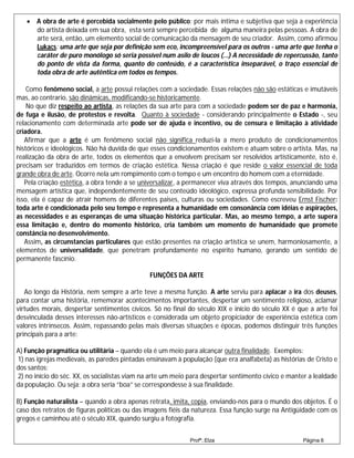  A obra de arte é percebida socialmente pelo público: por mais íntima e subjetiva que seja a experiência
     do artista deixada em sua obra, esta será sempre percebida de alguma maneira pelas pessoas. A obra de
     arte será, então, um elemento social de comunicação da mensagem de seu criador. Assim, como afirmou
     Lukacs: uma arte que seja por definição sem eco, incompreensível para os outros - uma arte que tenha o
     caráter de puro monólogo só seria possível num asilo de loucos (...) A necessidade de repercussão, tanto
     do ponto de vista da forma, quanto do conteúdo, é a característica inseparável, o traço essencial de
     toda obra de arte autêntica em todos os tempos.

    Como fenômeno social, a arte possui relações com a sociedade. Essas relações não são estáticas e imutáveis
mas, ao contrario, são dinâmicas, modificando-se historicamente.
    No que diz respeito ao artista, as relações da sua arte para com a sociedade podem ser de paz e harmonia,
de fuga e ilusão, de protestos e revolta. Quanto à sociedade - considerando principalmente o Estado -, seu
relacionamento com determinada arte pode ser de ajuda e incentivo, ou de censura e limitação à atividade
criadora.
   Afirmar que a arte é um fenômeno social não significa reduzi-la a mero produto de condicionamentos
históricos e ideológicos. Não há duvida de que esses condicionamentos existem e atuam sobre o artista. Mas, na
realização da obra de arte, todos os elementos que a envolvem precisam ser resolvidos artisticamente, isto é,
precisam ser traduzidos em termos de criação estética. Nessa criação é que reside o valor essencial de toda
grande obra de arte. Ocorre nela um rompimento com o tempo e um encontro do homem com a eternidade.
   Pela criação estética, a obra tende a se universalizar, a permanecer viva através dos tempos, anunciando uma
mensagem artística que, independentemente de seu conteúdo ideológico, expressa profunda sensibilidade. Por
isso, ela é capaz de atrair homens de diferentes paises, culturas ou sociedades. Como escreveu Ernst Fischer:
toda arte é condicionada pelo seu tempo e representa a humanidade em consonância com idéias e aspirações,
as necessidades e as esperanças de uma situação histórica particular. Mas, ao mesmo tempo, a arte supera
essa limitação e, dentro do momento histórico, cria também um momento de humanidade que promete
constância no desenvolvimento.
   Assim, as circunstancias particulares que estão presentes na criação artística se unem, harmoniosamente, a
elementos de universalidade, que penetram profundamente no espírito humano, gerando um sentido de
permanente fascínio.

                                               FUNÇÕES DA ARTE

   Ao longo da História, nem sempre a arte teve a mesma função. A arte serviu para aplacar a ira dos deuses,
para contar uma história, rememorar acontecimentos importantes, despertar um sentimento religioso, aclamar
virtudes morais, despertar sentimentos cívicos. Só no final do século XIX e início do século XX é que a arte foi
desvinculada desses interesses não-artísticos e considerada um objeto propiciador de experiência estética com
valores intrínsecos. Assim, repassando pelas mais diversas situações e épocas, podemos distinguir três funções
principais para a arte:

A) Função pragmática ou utilitária – quando ela é um meio para alcançar outra finalidade. Exemplos:
1) nas igrejas medievais, as paredes pintadas ensinavam à população (que era analfabeta) as histórias de Cristo e
dos santos;
2) no início do séc. XX, os socialistas viam na arte um meio para despertar sentimento cívico e manter a lealdade
da população. Ou seja: a obra seria “boa” se correspondesse à sua finalidade.

B) Função naturalista – quando a obra apenas retrata, imita, copia, enviando-nos para o mundo dos objetos. É o
caso dos retratos de figuras políticas ou das imagens fiéis da natureza. Essa função surge na Antigüidade com os
gregos e caminhou até o século XIX, quando surgiu a fotografia.


                                                             Profª.:Elza                            Página 6
 