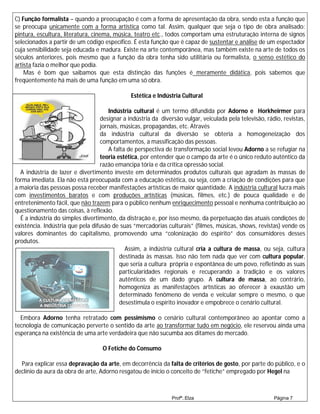 C) Função formalista – quando a preocupação é com a forma de apresentação da obra, sendo esta a função que
se preocupa unicamente com a forma artística como tal. Assim, qualquer que seja o tipo de obra analisado:
pintura, escultura, literatura, cinema, música, teatro etc., todos comportam uma estruturação interna de signos
selecionados a partir de um código específico. É esta função que é capaz de sustentar e análise de um espectador
cuja sensibilidade seja educada e madura. Existe na arte contemporânea, mas também existe na arte de todos os
séculos anteriores, pois mesmo que a função da obra tenha sido utilitária ou formalista, o senso estético do
artista fazia o melhor que podia.
    Mas é bom que saibamos que esta distinção das funções é meramente didática, pois sabemos que
freqüentemente há mais de uma função em uma só obra.

                                              Estética e Indústria Cultural

                                     Indústria cultural é um termo difundida por Adorno e Horkheirmer para
                                  designar a indústria da diversão vulgar, veiculada pela televisão, rádio, revistas,
                                  jornais, músicas, propagandas, etc. Através
                                  da indústria cultural da diversão se obteria a homogeneização dos
                                  comportamentos, a massificação das pessoas.
                                     A falta de perspectiva de transformação social levou Adorno a se refugiar na
                                  teoria estética, por entender que o campo da arte é o único reduto autêntico da
                                  razão emancipa tória e da crítica opressão social.
  A indústria de lazer e divertimento investe em determinados produtos culturais que agradam às massas de
forma imediata. Ela não está preocupada com a educação estética, ou seja, com a criação de condições para que
a maioria das pessoas possa receber manifestações artísticas de maior quantidade. A indústria cultural lucra mais
com investimentos baratos e com produções artísticas (músicas, filmes, etc.) de pouca qualidade e de
entretenimento fácil, que não trazem para o público nenhum enriquecimento pessoal e nenhuma contribuição ao
questionamento das coisas, à reflexão.
  É a indústria do simples divertimento, da distração e, por isso mesmo, da perpetuação das atuais condições de
existência. Indústria que pela difusão de suas “mercadorias culturais” (filmes, músicas, shows, revistas) vende os
valores dominantes do capitalismo, promovendo uma “colonização do espírito” dos consumidores desses
produtos.
                                            Assim, a indústria cultural cria a cultura de massa, ou seja, cultura
                                          destinada às massas. Isso não tem nada que ver com cultura popular,
                                          que seria a cultura própria e espontânea de um povo, refletindo as suas
                                          particularidades regionais e recuperando a tradição e os valores
                                          autênticos de um dado grupo. A cultura de massa, ao contrário,
                                          homogeniza as manifestações artísticas ao oferecer à exaustão um
                                          determinado fenômeno de venda e veicular sempre o mesmo, o que
                                          desestimula o espírito inovador e empobrece o cenário cultural.

  Embora Adorno tenha retratado com pessimismo o cenário cultural contemporâneo ao apontar como a
tecnologia de comunicação perverte o sentido da arte ao transformar tudo em negócio, ele reservou ainda uma
esperança na existência de uma arte verdadeira que não sucumba aos ditames do mercado.

                                   O Fetiche do Consumo

  Para explicar essa depravação da arte, em decorrência da falta de critérios de gosto, por parte do público, e o
declínio da aura da obra de arte, Adorno resgatou de início o conceito de “fetiche” empregado por Hegel na



                                                               Profª.:Elza                              Página 7
 