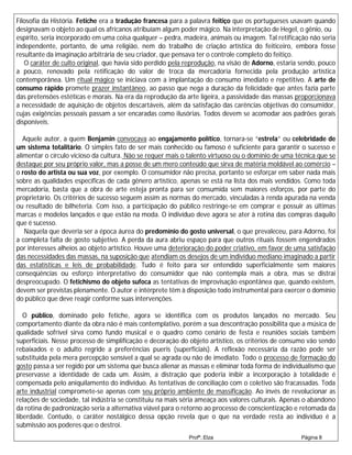 Filosofia da História. Fetiche era a tradução francesa para a palavra feitiço que os portugueses usavam quando
designavam o objeto ao qual os africanos atribuíam algum poder mágico. Na interpretação de Hegel, o gênio, ou
espírito, seria incorporado em uma coisa qualquer – pedra, madeira, animais ou imagem. Tal retificação não seria
independente, portanto, de uma religião, nem do trabalho de criação artística do feiticeiro, embora fosse
resultante da imaginação arbitrária de seu criador, que pensava ter o controle completo do feitiço.
   O caráter de culto original, que havia sido perdido pela reprodução, na visão de Adorno, estaria sendo, pouco
a pouco, renovado pela retificação do valor de troca da mercadoria fornecida pela produção artística
contemporânea. Um ritual mágico se iniciava com a implantação do consumo imediato e repetitivo. A arte de
consumo rápido promete prazer instantâneo, ao passo que nega a duração da felicidade que antes fazia parte
das pretensões estéticas e morais. Na era da reprodução da arte ligeira, a passividade das massas proporcionava
a necessidade de aquisição de objetos descartáveis, além da satisfação das carências objetivas do consumidor,
cujas exigências pessoais passam a ser encaradas como ilusórias. Todos devem se acomodar aos padrões gerais
disponíveis.

   Aquele autor, a quem Benjamin convocava ao engajamento político, tornara-se “estrela” ou celebridade de
um sistema totalitário. O simples fato de ser mais conhecido ou famoso é suficiente para garantir o sucesso e
alimentar o círculo vicioso da cultura. Não se requer mais o talento virtuoso ou o domínio de uma técnica que se
destaque por seu próprio valor, mas a posse de um mero conteúdo que sirva de matéria moldável ao comércio –
o rosto do artista ou sua voz, por exemplo. O consumidor não precisa, portanto se esforçar em saber nada mais
sobre as qualidades específicas de cada gênero artístico, apenas se está na lista dos mais vendidos. Como toda
mercadoria, basta que a obra de arte esteja pronta para ser consumida sem maiores esforços, por parte do
proprietário. Os critérios de sucesso seguem assim as normas do mercado, vinculadas à renda apurada na venda
ou resultado de bilheteria. Com isso, a participação do público restringe-se em comprar e possuir as últimas
marcas e modelos lançados e que estão na moda. O indivíduo deve agora se ater à rotina das compras daquilo
que é sucesso.
   Naquela que deveria ser a época áurea do predomínio do gosto universal, o que prevaleceu, para Adorno, foi
a completa falta de gosto subjetivo. A perda da aura abriu espaço para que outros rituais fossem engendrados
por interesses alheios ao objeto artístico. Houve uma deterioração do poder criativo, em favor de uma satisfação
das necessidades das massas, na suposição que atendiam os desejos de um indivíduo mediano imaginado a partir
das estatísticas e leis de probabilidade. Tudo é feito para ser entendido superficialmente sem maiores
conseqüências ou esforço interpretativo do consumidor que não contempla mais a obra, mas se distrai
despreocupado. O fetichismo do objeto sufoca as tentativas de improvisação espontânea que, quando existem,
devem ser previstas plenamente. O autor e intérprete têm à disposição todo instrumental para exercer o domínio
do público que deve reagir conforme suas intervenções.

   O público, dominado pelo fetiche, agora se identifica com os produtos lançados no mercado. Seu
comportamento diante da obra não é mais contemplativo, porém a sua descontração possibilita que a música de
qualidade sofrível sirva como fundo musical e o quadro como cenário de festa e reuniões sociais também
superficiais. Nesse processo de simplificação e decoração do objeto artístico, os critérios de consumo vão sendo
rebaixados e o adulto regride a preferências pueris (superficiais). A reflexão necessária da razão pode ser
substituída pela mera percepção sensível a qual se agrada ou não de imediato. Todo o processo de formação do
gosto passa a ser regido por um sistema que busca alienar as massas e eliminar toda forma de individualismo que
preservasse a identidade de cada um. Assim, a distração que poderia inibir a incorporação à totalidade é
compensada pelo aniquilamento do indivíduo. As tentativas de conciliação com o coletivo são fracassadas. Toda
arte industrial compromete-se apenas com seu próprio ambiente de massificação. Ao invés de revolucionar as
relações de sociedade, tal indústria se constituiu na mais séria ameaça aos valores culturais. Apenas o abandono
da rotina de padronização seria a alternativa viável para o retorno ao processo de conscientização e retomada da
liberdade. Contudo, o caráter nostálgico dessa opção revela que o que na verdade resta ao indivíduo é a
submissão aos poderes que o destroi.
                                                            Profª.:Elza                            Página 8
 