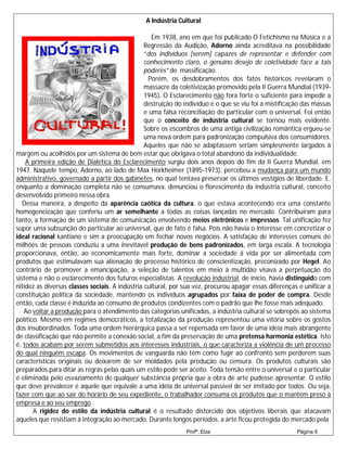A Indústria Cultural

                                                    Em 1938, ano em que foi publicado O Fetichismo na Música e a
                                                 Regressão da Audição, Adorno ainda acreditava na possibilidade
                                                 “dos indivíduos [serem] capazes de representar e defender com
                                                 conhecimento claro, o genuíno desejo de coletividade face a tais
                                                 poderes” de massificação.
                                                   Porém, os desdobramentos dos fatos históricos revelaram o
                                                 massacre da coletivização promovido pela II Guerra Mundial (1939-
                                                 1945). O Esclarecimento não fora forte o suficiente para impedir a
                                                 destruição do indivíduo e o que se viu foi a mistificação das massas
                                                 e uma falsa reconciliação do particular com o universal. Foi então
                                                 que o conceito de indústria cultural se tornou mais evidente.
                                                 Sobre os escombros de uma antiga civilização romântica ergueu-se
                                                 uma nova ordem para padronização compulsiva dos consumidores.
                                                 Aqueles que não se adaptassem seriam simplesmente largados à
margem ou acolhidos por um sistema de bem estar que obrigava o total abandono da individualidade.
    A primeira edição de Dialética do Esclarecimento surgiu dois anos depois do fim da II Guerra Mundial, em
1947. Naquele tempo, Adorno, ao lado de Max Horkheimer (1895-1973), percebeu a mudança para um mundo
administrativo, governado a partir dos gabinetes, no qual tentava preservar os últimos vestígios de liberdade. E,
enquanto a dominação completa não se consumava, denunciou o florescimento da indústria cultural, conceito
desenvolvido primeiro nessa obra.
   Dessa maneira, a despeito da aparência caótica da cultura, o que estava acontecendo era uma constante
homogeneização que conferiu um ar semelhante a todas as coisas lançadas no mercado. Contribuíram para
tanto, a formação de um sistema de comunicação envolvendo meios eletrônicos e impressos. Tal unificação fez
supor uma subsunção do particular ao universal, que de fato é falsa. Pois não havia o interesse em concretizar o
ideal racional kantiano e sim a preocupação em fechar novos negócios. A satisfação de interesses comuns de
milhões de pessoas conduziu a uma inevitável produção de bens padronizados, em larga escala. A tecnologia
proporcionava, então, ao economicamente mais forte, dominar a sociedade á vida por ser alimentada com
produtos que estimulavam sua alienação do processo histórico de conscientização, preconizado por Hegel. Ao
contrário de promover a emancipação, a seleção de talentos em meio à multidão visava a perpetuação do
sistema e não o esclarecimento dos futuros especialistas. A revolução industrial, de início, havia distinguido com
nitidez as diversas classes sociais. A indústria cultural, por sua vez, procurou apagar essas diferenças e unificar a
constituição política da sociedade, mantendo os indivíduos agrupados por faixa de poder de compra. Desde
então, cada classe é induzida ao consumo de produtos condizentes com o padrão que lhe fosse mais adequado.
   Ao voltar a produção para o atendimento das categorias unificadas, a indústria cultural se sobrepôs ao sistema
político. Mesmo em regimes democráticos, a totalização da produção representou uma vitória sobre os gostos
dos insubordinados. Toda uma ordem hierárquica passa a ser repensada em favor de uma ideia mais abrangente
de classificação que não permite a conexão social, a fim da preservação de uma pretensa harmonia estética. Isto
é, todos acabam por serem submetidos aos interesses industriais, o que caracteriza a violência de um processo
do qual ninguém escapa. Os movimentos de vanguarda não têm como fugir ao confronto sem perderem suas
características originais ou deixarem de ser moldados pela produção ou censura. Os produtos culturais são
preparados para ditar as regras pelas quais um estilo pode ser aceito. Toda tensão entre o universal e o particular
é eliminada pelo esvaziamento de qualquer substância própria que a obra de arte pudesse apresentar. O estilo
que deve prevalecer é aquele que equivale a uma idéia de universal passível de ser imitado por todos. Ou seja,
fazer com que ao sair do horário de seu expediente, o trabalhador consuma os produtos que o mantém preso à
empresa e ao seu emprego .
       A rigidez do estilo da indústria cultural é o resultado distorcido dos objetivos liberais que atacavam
aqueles que resistiam à integração ao mercado. Durante longos períodos, a arte ficou protegida do mercado pela
                                                               Profª.:Elza                              Página 9
 