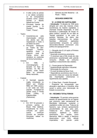 Terceira Série do Ensino Médio HISTÓRIA Profº Msc. Givaldo Santos de
Jesus
• A elite curtia as polcas
e as valsas européias
ou de compositores
eruditos como: Carlos
Gomes e Basílio
Itaberê da Cunha;
• Principais óperas de
Carlos Gomes – “O
Guarani”, “Maria
Tudor”, “Fosca”;
- Teatro:
• Caracterizou-se pela
improvisação cômica
dos atores que não
respeitavam o texto e
as idéias do autor;
• Principais destaques
do Teatro de ator:
Procópio Ferreira,
Apolônia Pinto e
Joaquim José da
França Júnior que
retratava os costumes
de forma humorística;
- Cinema:
• Em 1896, o
cinematographo foi
lançado na Rua do
Ouvidor, no Rio de
Janeiro, onde foram
feitos os primeiros
filmes nacionais;
- Futebol:
• O foot-ball, esporte
inglês, introduzido no
Brasil por Charles
Miller em 1894, passou
a ser cada vez mais
popular. Fundaram-se
clubes como ªª Ponte
Preta (1900), O
Palestra-Itália
(Palmeiras);
- Carnaval;
• Em 1917 foi gravado o
primeiro samba do
Brasil: Pelo telefone.
Inicialmente foi muito
criticado por quem
queria continuar
ouvindo as canções
francesas, valsas ou
modinhas;
- Semana de Arte Moderna – (S.
Paulo – 1922);
SEGUNDO BIMESTRE
VI - A CRISE DO CAPITALISMO
- Introdução: “A década de 1930 seria
atingida por uma das maiores crises
econômicas da história capitalista, a
chamada Grande Depressão. A crise
favoreceu a polarização de forças no
plano político, opondo de um lado as
“frentes populares” e de outro os
partidos fascistas. No plano das
relações internacionais, os países
fascistas efetivaram agressões
expansionistas enquanto os países
democrático-liberais promoviam uma
política de apaziguamento”.
1 – Situação dos E.U.A após a Primeira
Guerra Mundial:
* Ascensão econômica americana;
* O american way of life (modo de vida
americano) caracterizado pelo grande
consumo, difusão do consumo
supérfluo e crescimento das cidades;
2 – Causa gerais da Depressão:
* Superprodução agrícola e industrial;
* Diminuição do consumo;
* O crack da bolsa de Nova York;
* Dependência econômica dos E.U.A –
ocorrendo crises por causa da redução
das importações americanas e
repartimento dos capitais;
3 – O New Deal – Franklin Roosevelt.
- Programa de recuperação que
abrangia a agricultura, a industria, área
social e previa uma intervenção do
Estado na economia;
VII – REGIMES TOTALITÁRIOS
- Introdução: “O período entre-guerras
assistiu ao aparecimento de um regime
que procurou, pelo cerceamento às
liberdades individuais, sustentar o
capitalismo então em crise. Trata-se do
fascismo, que, embora apresentando
peculiaridades de país para país,
instalou-se em vários Estados
europeus, asiáticos e latino-
americanos. Em nações como
Alemanha, Itália e Japão, o fascismo
desenvolveu uma forte atitude
imperialista, em grande parte
11
 