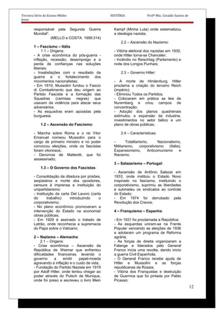 Terceira Série do Ensino Médio HISTÓRIA Profº Msc. Givaldo Santos de
Jesus
responsável pela Segunda Guerra
Mundial”.
(MELLO e COSTA. 1999:314)
1 – Fascismo – Itália
1.1 – Origens:
- A crise econômica do pós-guerra -
inflação, recessão, desemprego e a
perda de confianças nas soluções
liberais;
- Insatisfações com o resultado da
guerra e o fortalecimento dos
movimentos nacionalistas;
- Em 1919, Mussolini fundou o Fascio
di Combatimento que deu origem ao
Partido Fascista e a formação das
Squadras (camisas negras) que
usavam da violência para atacar seus
adversários;
- As esquadras eram apoiadas pela
burguesia;
1.2 – Ascensão do Fascismo:
- Marcha sobre Roma e o rei Vitor
Emanuel nomeou Mussolini para o
cargo de primeiro ministro e no poder
convocou eleições, onde os fascistas
foram vitoriosos;
- Denúncia de Matteotti, que foi
assassinado;
1.3 – O Governo dos Fascistas:
- Consolidação da ditadura por prisões,
seqüestros e morte dos opositores,
censura à imprensa e instituição do
unipartidarismo;
- Instituição da carta Del Lavoro (carta
do trabalho) introduzindo o
corporativismo;
- No plano econômico promoveram a
intervenção do Estado na economia/
obras públicas;
- Em 1929 é assinado o tratado de
Latrão, onde reconhecia a supremacia
do Papa sobre o Vaticano;
2 – Nazismo – Alemanha:
2.1 – Origens:
- Crise econômica – Ascensão da
República de Weimar que enfrentou
dificuldades financeiras, levando o
governo a emitir papel-moeda
agravando a inflação e o custo de vida;
- Fundação do Partido Nazista em 1919
por Adolf Hitler, onde tentou chegar ao
poder através do Putsch de Munique,
onde foi preso e escreveu o livro Mein
Kampf (Minha Luta) onde sistematizou
a ideologia nazista;
2.2 – Ascensão do Nazismo:
- Vitória eleitoral dos nazistas em 1930,
onde Hitler torna-se Chanceler;
- Incêndio no Reischtag (Parlamento) e
noite dos Longos Punhais;
2.3 – Governo Hitler:
- A morte de Hindenburg, Hitler
proclama a criação do terceiro Reich
(império);
- Eliminou Todos os Partidos;
- Colocaram em prática as leis de
Nuremberg e criou campos de
concentração;
- Adoção dos planos quadrienais
estimulou a expansão da industria,
investimentos no setor bélico e um
plano de obras públicas;
2.4 – Características:
- Totalitarismo, Nacionalismo,
Militarismo, corporativismo (Itália),
Expansionismo, Anticomunismo e
Racismo;
3 – Salazarismo – Portugal:
- Ascensão de Antônio Salazar em
1933, onde instituiu o Estado Novo
inspirado no fascismo, instituindo o
corporativismo, suprimiu as liberdades
e submeteu os sindicatos ao controle
do Estado;
- Em 1974 foi derrubado pela
Revolução dos Cravos;
4 – Franquismo – Espanha:
- Em 1931 foi proclamada a República;
- As esquerdas uniram-se na Frente
Popular vencendo as eleições de 1936
e adotaram um programa de Reforma
agrária;
- As forças de direita organizaram a
Falange e liderados pelo General
Franco inicia uma revolta, dando inicio
a guerra Civil Espanhola;
- O General Franco recebe ajuda de
Hitler e Mussolini e as forças
republicanas da Rússia;
- Vitória dos Franquistas e destruição
de Guernica que foi pintada por Pablo
Picasso;
12
 