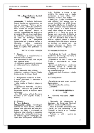 Terceira Série do Ensino Médio HISTÓRIA Profº Msc. Givaldo Santos de
Jesus
VIII - A Segunda Guerra Mundial
(1939 – 1945)
-Introdução: “O desfecho da Primeira
Guerra Mundial não proporcionou a paz
que se esperava. Primeiro, porque
alguns países, sobretudo Alemanha e
Itália, ficaram em situação econômica
bem difícil; segundo, porque as
disputas imperialistas que levaram ao
primeiro conflito não foram resolvidas, e
as potências continuavam disputando
as áreas de dominação; terceiro,
porque, após se reorganizar
militarmente sob o governo nazista, a
Alemanha estava novamente
preparada para disputar seu espaço
entre as nações mais poderosas do
mundo”.
(PETTA e OJEDA. 1999:234)
1 – Causas:
- As frustrações e ressentimentos da
Primeira Guerra Mundial;
- A ineficiência da Liga das Nações
para preservar a paz;
- A política de apaziguamento colocada
em prática pela França e Inglaterra;
2 – Blocos:
- Eixo – Alemanha, Itália e Japão;
- Aliados – Inglaterra, França, Estados
Unidos, União Soviética e Brasil;
3 – As agressões na década de 1930:
- Japão conquistou a Manchúria e
invadiu a China;
- Itália invadiu a Etiópia e ocupou a
Albânia;
- Expansão da Alemanha – ocupou a
Renânia, participou da guerra Civil
Espanhola, anexou a Áustria e exigiu
os Sudetos;
- Em 1939 assinou o Pacto Germano-
Soviético e em seguida invadiu a
Polônia;
4 – A Guerra:
II – Fases da Guerra
1ª Fase (1939 – 1942) – marcada pelo
domínio das tropas do eixo, verificado
através das conquistas em relação à
França, em 1940, o bombardeio da
Inglaterra pela Luftwaffe. A estratégia
utilizada pelos nazistas foi denominada
de Blitzkrieg (guerra relâmpago). Em
1941, Hitler desrespeita o acordo com a
União Soviética e invade o seu
território. No mesmo ano o Japão
bombardeia a base militar norte-
americana no Havaí, Pear Harbor .
2ª Fase (1942 – 1945) – caracterizada
pela ofensiva dos aliados com a
entrada dos EUA e da URSS. Foram
organizadas três frentes de batalhas: a
1ª frente chefiada pelos soviéticos na
Europa oriental; a 2ª frente liderada
pelas trapas aliadas na áfrica e no
pacifico e a 3ª frente ao norte da
Europa com o propósito de libertar a
França dos nazistas, organizando o dia
D, em 1944. Em 01 de maio de 1945 o
exercito soviético derrota o exercito
nazista em Berlim. No entanto, a guerra
só terminou em agosto com os
ataques atômicos no Japão, nas
cidades de Hiroxima e Nagasáqui.
5 – Decisões Diplomáticas:
- Conferência de Teerã – os líderes
decidiram o desembarque na França e
a ocupação da Normandia;
- Conferência de Yallã – divisão da
Coréia e reformulação do mapa
europeu;
- Conferência de Postdam – destino da
Alemanha criando o Tribunal de
Nuremberg e a divisão da Alemanha
em zonas de influência;
- Conferência de S. Francisco – criação
da ONU;
6 – Conseqüências:
- Redefinição da nova ordem mundial:
Bipolarização;
- Descolonização afro-asiática;
- Guerra Fria;
IX - A ERA VARGAS (1930 –
1945)
1 – Governo Provisório (1930 –
1934):
- Nomeação de interventores e
dissolução do Congresso Nacional,
Câmaras Estaduais e Municipais;
- Criação do conselho Nacional do café;
Criação de dois Ministérios: o da
Educação e Saúde e do Trabalho,
industria e comércio;
- Proteção ao café – queima de
estoques;
13
 