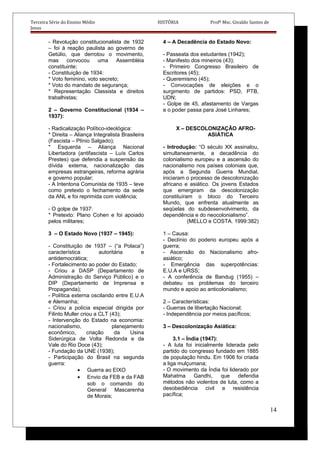 Terceira Série do Ensino Médio HISTÓRIA Profº Msc. Givaldo Santos de
Jesus
- Revolução constitucionalista de 1932
– foi à reação paulista ao governo de
Getúlio, que derrotou o movimento,
mas convocou uma Assembléia
constituinte;
- Constituição de 1934:
* Voto feminino, voto secreto;
* Voto do mandato de segurança;
* Representação Classista e direitos
trabalhistas;
2 – Governo Constitucional (1934 –
1937):
- Radicalização Político-ideológica:
* Direita – Aliança Integralista Brasileira
(Fascista – Plínio Salgado);
* Esquerda – Aliança Nacional
Libertadora (antifascista – Luís Carlos
Prestes) que defendia a suspensão da
dívida externa, nacionalização das
empresas estrangeiras, reforma agrária
e governo popular;
- A Intentona Comunista de 1935 – teve
como pretexto o fechamento da sede
da ANL e foi reprimida com violência;
- O golpe de 1937:
* Pretexto: Plano Cohen e foi apoiado
pelos militares;
3 – O Estado Novo (1937 – 1945):
- Constituição de 1937 – (“a Polaca”)
característica autoritária e
antidemocrática;
- Fortalecimento ao poder do Estado;
- Criou a DASP (Departamento de
Administração do Serviço Público) e o
DIP (Departamento de Imprensa e
Propaganda);
- Política externa oscilando entre E.U.A
e Alemanha;
- Criou a polícia especial dirigida por
Filinto Muller criou a CLT (43);
- Intervenção do Estado na economia:
nacionalismo, planejamento
econômico, criação da Usina
Siderúrgica de Volta Redonda e da
Vale do Rio Doce (43);
- Fundação da UNE (1938);
- Participação do Brasil na segunda
guerra:
• Guerra ao EIXO
• Envio da FEB e da FAB
sob o comando do
General Mascarenha
de Morais;
4 – A Decadência do Estado Novo:
- Passeata dos estudantes (1942);
- Manifesto dos mineiros (43);
- Primeiro Congresso Brasileiro de
Escritores (45);
- Queremismo (45);
- Convocações de eleições e o
surgimento de partidos: PSD, PTB,
UDN;
- Golpe de 45, afastamento de Vargas
e o poder passa para José Linhares;
X – DESCOLONIZAÇÃO AFRO-
ASIÁTICA
- Introdução: “O século XX assinalou,
simultaneamente, a decadência do
colonialismo europeu e a ascensão do
nacionalismo nos países coloniais que,
após a Segunda Guerra Mundial,
iniciaram o processo de descolonização
africano e asiático. Os jovens Estados
que emergiram da descolonização
constituíram o bloco do Terceiro
Mundo, que enfrenta atualmente as
seqüelas do subdesenvolvimento, da
dependência e do neocolonialismo”.
(MELLO e COSTA. 1999:382)
1 – Causa:
- Declínio do poderio europeu após a
guerra;
- Ascensão do Nacionalismo afro-
asiático;
- Emergência das superpotências:
E.U.A e URSS;
- A conferência de Bandug (1955) –
debateu os problemas do terceiro
mundo e apoio ao anticolonialismo;
2 – Características:
- Guerras de libertação Nacional;
- Independência por meios pacíficos;
3 – Descolonização Asiática:
3.1 – Índia (1947):
- A luta foi inicialmente liderada pelo
partido do congresso fundado em 1885
de população hindu. Em 1906 foi criada
a liga mulçumana;
- O movimento da Índia foi liderado por
Mahatma Gandhi, que defendia
métodos não violentos de luta, como a
desobediência civil e resistência
pacífica;
14
 