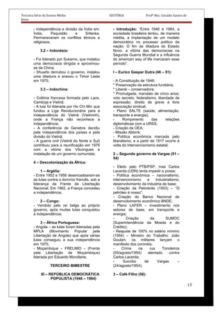 Terceira Série do Ensino Médio HISTÓRIA Profº Msc. Givaldo Santos de
Jesus
- Independência e divisão da Índia em:
Índia, Paquistão e Srilanka.
Permaneceram os conflitos étnicos e
religiosos;
3.2 – Indonésia:
- Foi liderado por Sukarno, que instalou
uma democracia dirigida e aproximou-
se da China;
- Shuarto derrubou o governo, instalou
uma ditadura e anexou o Timor Leste
em 1975;
3.3 – Indochina:
- Colônia francesa formada pelo Laos,
Camboja e Vietnã;
- A luta foi liderada por Ho Chi Min que
fundou a Liga Revolucionária para a
independência do Vietnã (Vietminh),
onde a França não reconhece a
independência;
- A conferência de Genebra decidiu
pela independência dos países e pela
divisão do Vietnã;
- A guerra civil (Vietnã do Norte e Sul)
contribuiu para a reunificação em 1976
com a vitória dos Vitcongues e
instalação de um governo comunista;
4 – Descolonização da África:
1 – Argélia:
- Entre 1952 e 1956 desencadearam-se
as lutas contra o domínio francês, sob a
liderança da Frente de Libertação
Nacional. Em 1962, a França concedeu
a independência;
2 – Congo:
- Vendido pelo rei belga ao próprio
governo, após muitas lutas conquistou
a independência;
3 – África Portuguesa:
- Angola – as lutas foram lideradas pela
MPLA (Movimento Popular pela
Libertação de Angola) que após várias
lutas conseguiu a sua independência
em 1975;
- Moçambique – FRELIMO – (Frente
pela Libertação de Moçambique)
liderada por Eduardo Mondlane;
TERCEIRO BIMESTRE
XI – REPÚBLICA DEMOCRÁTICA
POPULISTA (1946 – 1964)
- Introdução: “Entre 1946 e 1964, a
sociedade brasileira tentou, de maneira
inédita, a implantação de um modelo
democrático no processo político da
nação. O fim da ditadura do Estado
Novo, a vitória das democracias na
Segunda Guerra Mundial e a influência
do american way of life marcaram esse
período”.
I – Eurico Gaspar Dutra (46 – 51):
- A Constituição de 1946:
* Preservação da estrutura fundiária;
* Liberal – conservadora;
* Promulgada; mandato de cinco anos;
voto secreto; federalismo; liberdade de
expressão; direito de greve e livre
associação sindical;
- Plano SALTE (saúde, alimentação,
transporte e energia);
- Rompimento das relações
diplomáticas com a URSS;
- Criação da OEA;
- Missão Abbink;
- Política econômica marcada pelo
liberalismo, e a partir de 1917 ocorre à
volta do Intervencionismo estatal;
2 – Segundo governo de Vargas (51 –
54)
- Eleito pelo PTB/PSP, mas Carlos
Lacerda (UDN) tenta impedir a posse;
- Política econômica – nacionalismo,
intervencionismo e industrialismo;
desenvolvimento da industria de base;
- Criação da Petrobrás (1953) – “O
petróleo é nosso”;
- Criação do Banco Nacional de
desenvolvimento econômico BNDE;
- Plano LAFER – investimento nos
setores de base, em transporte e
energia;
- Criação da SUMOC
(Superintendência da Moeda e do
Crédito);
- Reajuste de 100% no salário mínimo
(1954) – Ministro do Trabalho: João
Goulart, os militares lançam o
manifesto dos coronéis;
- Crime na rua Tonoleiros
(05/agosto/1954) atentado contra
Carlos Lacerda;
- Suicídio de Vargas –
(24/agosto/1954);
3 – Café Filho (56):
15
 