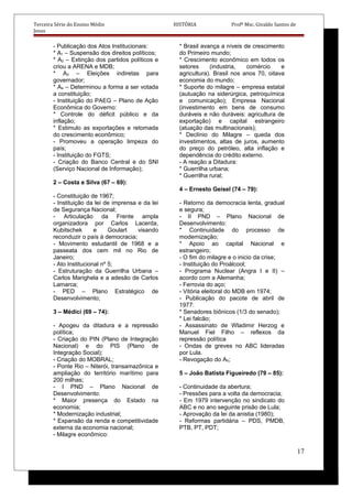 Terceira Série do Ensino Médio HISTÓRIA Profº Msc. Givaldo Santos de
Jesus
- Publicação dos Atos Institucionais:
* A1 – Suspensão dos direitos políticos;
* A2 – Extinção dos partidos políticos e
criou a ARENA e MDB;
* A3 – Eleições indiretas para
governador;
* A4 – Determinou a forma a ser votada
a constituição;
- Instituição do PAEG – Plano de Ação
Econômica do Governo:
* Controle do déficit público e da
inflação;
* Estimulo as exportações e retomada
do crescimento econômico;
- Promoveu a operação limpeza do
país;
- Instituição do FGTS;
- Criação do Banco Central e do SNI
(Serviço Nacional de Informação);
2 – Costa e Silva (67 – 69):
- Constituição de 1967;
- Instituição da lei de imprensa e da lei
de Segurança Nacional;
- Articulação da Frente ampla
organizadora por Carlos Lacerda,
Kubitschek e Goulart visando
reconduzir o país à democracia;
- Movimento estudantil de 1968 e a
passeata dos cem mil no Rio de
Janeiro;
- Ato Institucional nº 5;
- Estruturação da Guerrilha Urbana –
Carlos Marighela e a adesão de Carlos
Lamarca;
- PED – Plano Estratégico de
Desenvolvimento;
3 – Médici (69 – 74):
- Apogeu da ditadura e a repressão
política;
- Criação do PIN (Plano de Integração
Nacional) e do PIS (Plano de
Integração Social);
- Criação do MOBRAL;
- Ponte Rio – Niterói, transamazônica e
ampliação do território marítimo para
200 milhas;
- I PND – Plano Nacional de
Desenvolvimento:
* Maior presença do Estado na
economia;
* Modernização industrial;
* Expansão da renda e competitividade
externa da economia nacional;
- Milagre econômico:
* Brasil avança a níveis de crescimento
do Primeiro mundo;
* Crescimento econômico em todos os
setores (industria, comércio e
agricultura). Brasil nos anos 70, oitava
economia do mundo;
* Suporte do milagre – empresa estatal
(autuação na siderúrgica, petroquímica
e comunicação); Empresa Nacional
(investimento em bens de consumo
duráveis e não duráveis: agricultura de
exportação) e capital estrangeiro
(atuação das multinacionais);
* Declínio do Milagre – queda dos
investimentos, altas de juros, aumento
do preço do petróleo, alta inflação e
dependência do crédito externo.
- A reação a Ditadura:
* Guerrilha urbana;
* Guerrilha rural;
4 – Ernesto Geisel (74 – 79):
- Retorno da democracia lenta, gradual
e segura;
- II PND – Plano Nacional de
Desenvolvimento:
* Continuidade do processo de
modernização;
* Apoio ao capital Nacional e
estrangeiro;
- O fim do milagre e o inicio da crise;
- Instituição do Proálcool;
- Programa Nuclear (Angra I e II) –
acordo com a Alemanha;
- Ferrovia do aço;
- Vitória eleitoral do MDB em 1974;
- Publicação do pacote de abril de
1977:
* Senadores biônicos (1/3 do senado);
* Lei falcão;
- Assassinato de Wladimir Herzog e
Manuel Fiel Filho – reflexos da
repressão política
- Ondas de greves no ABC lideradas
por Lula.
- Revogação do A5;
5 – João Batista Figueiredo (79 – 85):
- Continuidade da abertura;
- Pressões para a volta da democracia;
- Em 1979 intervenção no sindicato do
ABC e no ano seguinte prisão de Lula;
- Aprovação da lei da anistia (1980);
- Reformas partidária – PDS, PMDB,
PTB, PT, PDT;
17
 