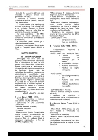 Terceira Série do Ensino Médio HISTÓRIA Profº Msc. Givaldo Santos de
Jesus
- Extinção dos senadores biônicos, voto
vinculado e eleições diretas para
governador em 1982;
- Atentados à bomba: Câmara
Municipal do Rio de Janeiro, Sede da
OAB e Rio centro;
- O fortalecimento dos movimentos
sindicais: criação da CUT e CONCLAT
e os prefeitos formam a Frente
Municipalista Nacional pela luta da
autonomia financeira municipal;
- Na área econômica – III PND,
incentivo a novas alternativas no
campo dos combustíveis e medidas se
austeridades;
- A campanha pelas diretas já –
Emenda Dante de Oliveira;
- Transição conciliadora – Paulo Maluf
(PDS) e Tancredo Neves (PMDB +
PFL);
QUARTO BIMESTRE
XIII - A NOVA REPÚBLICA
- Introdução: “Os cinco anos do
governo Sarney efetivaram a transição
para a democracia. Ao final de sua
gestão (1990) uma nova Constituição
estava promulgada e realizou-se a
primeira eleição direta para presidente
da República desde 1960. As
instituições democráticas mostraram-se
suficientemente consolidadas para
suportar um surto hiper-inflacionário, a
destruição de um presidente pelas vias
legais previstas na própria Constituição
e a posse de seu sucessor, também
respeitando-se as normas vigentes. A
estabilização da moeda e a solução
dos graves problemas sociais
passaram a ser os grandes desafios da
Nova República”.
( MELLO e COSTA. 1999:393)
1 – José Sarney (1985 – 1990):
- Transição democrática e medidas
para retirar o entulho autoritário:
* Convocação de uma Assembléia
Constituinte;
* Eleições em todos os níveis;
* Liberdade partidária;
- Economia:
* Plano cruzado (Dílson Funaro) nova
moeda; cruzado; congelamento de
preços e salários, aumento do
consumo, falta de produtos (ágio e
estocagem especulativa) e fim da
ORTM e criação da IPC;
* Plano cruzado II – descongelamento
de preços, aumento de impostos;
* Plano Bresser – congelamento de
preços por 90 dias e fim do subsídio do
trigo;
* Plano verão – Maílson da Nóbrega –
nova moeda (cruzado Novo),
congelamento de preços e salários e
elevação das taxas de juros. Todos
resultaram na hiperinflação;
- Reabertura de processos sobre
tortura, greves, assassinato de Chico
Mendes em Xapuri;
- Constituição de 1988:
• Conquistas sociais;
• Voto aos analfabetos.
2 – Fernando Collor (1990 – 1992):
- Características: Neoliberal e
Neopopulismo;
- Plano Collor – Zélia Cardoso de Melo:
• Confisco das
cadernetas de
poupança por 18
meses;
• Nova moeda: Cruzeiro;
• Aumento de impostos;
• Abertura ao capital
estrangeiro.
- Plano Collor II:
• Novo congelamento do
IOF;
• Aumento das tarifas
públicas;
• Redução das tarifas de
importação;
- ECO 92 no Rio de Janeiro;
- Extinção da lei de Sarney de incentivo
a cultura;
- Denúncia de corrupção –
Impeachment (papel dos estudantes –
movimento caras pintadas);
3 – Governo Itamar Franco (1992 –
1994):
- Plano Real – FHC (criação de uma
nova moeda e dolarização da
economia);
- Realização do Plebiscito;
- Abertura de CPTS e processos contra
a corrupção;
- Campanhas da sociedade civil: ação
da cidadania contra a miséria e fome
(Betinho);
18
 