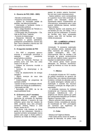 Terceira Série do Ensino Médio HISTÓRIA Profº Msc. Givaldo Santos de
Jesus
4 – Governo de FHC (1995 – 2003):
- Revisão constitucional;
- Programa comunidade solitária;
- Quebra do monopólio estatal do
petróleo, nas telecomunicações;
- Indenização a familiares mortos e
desaparecidos políticos;
- Novo código Brasileiro de Trânsito e o
código civil Brasileiro;
- Continuação das Privatizações – Cia,
Vale do Rio Doce, Telebrás;
- Aumento do desemprego;
- Massacres: Eldorado do Carajás,
Corumbiara e greves (petroleiros,
professores universitários), marcha dos
Sem Terra a Brasília e marcha dos 100
mil, e gritos dos excluídos;
5 – O segundo mandato de FHC
- Em 1997 o congresso aprovou
emenda à constituição permitindo a
reeleição para presidente,
governadores e prefeitos.
- Vitória de Fernando Henrique no
primeiro turno com 53% dos votos
contra 31% de Lula.
- Colapso da economia mundial e
brasileira.
- Aumento do desemprego e da
violência.
- Crise de abastecimento de energia
(apagão).
- Alguns avanços de seus dois
mandatos:
* Implementação de programas de
combate à AIDS;
* Queda na taxa de mortalidade infantil;
* Queda nos índices de analfabetismo;
* Aprovação da LDB;
* Aprovação, em 2000, da lei de
responsabilidade fiscal.
6 – O Governo Lula (1° mandato)
- Crise política: atingido pelas
denúncias de corrupção do deputado
Roberto Jefferson, o governo de Lula
enfrentou grave crise em meados de
2005, perdendo seus dois principais
ministros: Antônio Palocci e José
Dirceu, ambos do PT.
- Economia: Lula manteve as linhas
gerais de seu antecessor. Garantiu o
superávit primário (arrecadação menos
gastos) para pagar a dívida pública e
preservou as metas de inflação, o que,
apesar do cenário externo favorável,
fez com que o país crescesse pouco.
- Gastos públicos: como conseqüência
do superávit, houve forte contenção de
gastos com educação, saúde e
saneamento básico. Investimentos em
infra-estrutura, necessários para o país
superar deficiências básicas, também
foram contidos.
- Reforma Agrária: Lula assentou 81,7
mil famílias por ano, em média, 17% a
mais do que seu antecessor. O número
de famílias sem terra acampadas
cresceu para 230 mil famílias (um
milhão de pessoas).
XIV – A AMÉRICA LATINA E
AS LUTAS SOCIAIS
-Introdução: “A excessiva exploração
das camadas pobres, realizada pelas
elites nacionais em aliança com o
capital estrangeiro, tem sido,
historicamente, fator de revoltas e de
formação de grupos revolucionários
que têm por objetivo mudar o governo e
expulsar os exploradores externos”.
- Em termos gerais, foram poucas
alterações na estrutura econômico-
social da América no início do século
XIX.
1 – México:
- A revolução iniciada em 1911 resultou
da política econômica do governo de
Porfírio Díaz, com intensa concentração
fundiária e entrada de elevadas somas
de capital estrangeiro voltadas para a
exploração e controle dos recursos
minerais e produção de artigos para a
exportação;
- A revolução mexicana foi chefiada
inicialmente por Francisco Madero, a
revolução radicalizou-se com a
exigência de reforma agrária por parte
dos camponeses liderados por Emiliano
Zapata e Francisco Vílla;
- Mesmo sofrendo forte oposição e dos
Estados Unidos, consolidou-se através
da Constituição de 1917, promulgada
por Carranza que legitimava as
conquistas da revolução;
2 – Cuba:
- Ditadura de Fulgêncio Batista;
- Fidel Castro tentou tomar de assalto o
quartel de Moncada, foi preso, onde
19
 