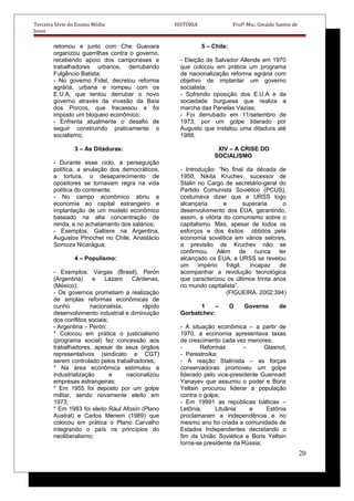 Terceira Série do Ensino Médio HISTÓRIA Profº Msc. Givaldo Santos de
Jesus
retomou e junto com Che Guevara
organizou guerrilhas contra o governo,
recebendo apoio dos camponeses e
trabalhadores urbanos, derrubando
Fulgêncio Batista;
- No governo Fidel, decretou reforma
agrária, urbana e rompeu com os
E.U.A, que tentou derrubar o novo
governo através da invasão da Baía
dos Porcos, que fracassou e foi
imposto um bloqueio econômico;
- Enfrenta atualmente o desafio de
seguir construindo praticamente o
socialismo;
3 – As Ditaduras:
- Durante esse ciclo, a perseguição
política, a anulação dos democráticos,
a tortura, o desaparecimento de
opositores se tornavam regra na vida
política do continente;
- No campo econômico abriu a
economia ao capital estrangeiro e
implantação de um modelo econômico
baseado na alta concentração de
renda, e no achatamento dos salários;
- Exemplos, Galtiere na Argentina,
Augustos Pinochet no Chile, Anastácio
Somoza Nicarágua;
4 – Populismo:
- Exemplos: Vargas (Brasil), Perón
(Argentina) e Lázaro Cárdenas,
(México);
- Os governos prometiam a realização
de amplas reformas econômicas de
cunho nacionalista, rápido
desenvolvimento industrial e diminuição
dos conflitos sociais;
- Argentina – Perón:
* Colocou em prática o justicialismo
(programa social) fez concessão aos
trabalhadores, apesar de seus órgãos
representativos (sindicato e CGT)
serem controlado pelos trabalhadores;
* Na área econômica estimulou a
industrialização e nacionalizou
empresas estrangeiras;
* Em 1955 foi deposto por um golpe
militar, sendo novamente eleito em
1973;
* Em 1983 foi eleito Rául Afosín (Plano
Austral) e Carlos Menem (1989) que
colocou em prática o Plano Carvalho
integrando o país ns princípios do
neoliberalismo;
5 – Chile:
- Eleição de Salvador Allende em 1970
que colocou em prática um programa
de nacionalização reforma agrária com
objetivo de implantar um governo
socialista;
- Sofrendo oposição dos E.U.A e da
sociedade burguesa que realiza a
marcha das Panelas Vazias;
- Foi derrubado em 11/setembro de
1973, por um golpe liderado por
Augusto que instalou uma ditadura até
1988;
XIV – A CRISE DO
SOCIALISMO
- Introdução: “No final da década de
1950, Nikita Kruchev, sucessor de
Stalin no Cargo de secretário-geral do
Partido Comunista Soviético (PCUS),
costumava dizer que a URSS logo
alcançaria e superaria o
desenvolvimento dos EUA, garantindo,
assim, a vitória do comunismo sobre o
capitalismo. Mas, apesar de todos os
esforços e dos êxitos obtidos pela
economia soviética em vários setores,
a previsão de Kruchev não se
confirmou. Além de nunca ter
alcançado os EUA, a URSS se revelou
um império frágil, incapaz de
acompanhar a revolução tecnológica
que caracterizou os últimos trinta anos
no mundo capitalista”.
(FIGUEIRA. 2002:394)
1 – O Governo de
Gorbatchev:
- A situação econômica – a partir de
1970, a economia apresentava taxas
de crescimento cada vez menores;
- Reformas – Glasnot;
- Perestroika;
- A reação Stalinista – as forças
conservadoras promoveu um golpe
liderado pelo vice-presidente Guennadi
Yanayev que assumiu o poder e Boris
Yeltsin procurou liderar a população
contra o golpe;
- Em 19991 as repúblicas bálticas –
Letônia, Lituânia e Estônia
proclamaram a independência e no
mesmo ano foi criada a comunidade de
Estados Independentes decretando o
fim da União Soviética e Boris Yeltsin
torna-se presidente da Rússia;
20
 