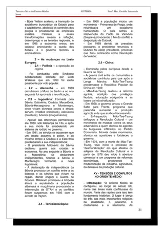 Terceira Série do Ensino Médio HISTÓRIA Profº Msc. Givaldo Santos de
Jesus
- Boris Yeltsin acelerou a transição do
socialismo burocrático de Estado para
o capitalismo, abolindo os controles dos
preços e privatizando as empresas
estatais. Paralelo a essas
transformações crescia a inflação,
desemprego e as tensões regionais, e
em 1998 a economia entrou em
colapso provocando a queda das
bolsas, e o governo recorreu a
empréstimos.
2 – As mudanças no Leste
Europeu:
- 2.1 – Polônia – a oposição ao
regime
- Foi conduzida pelo Sindicato
Solidariedade liderada por Lech
Walessa que em 1990 foi eleito
presidente por voto popular.
- 2.2 – Alemanha – em 1989
derrubaram o Muro de Berlim e no ano
seguinte foi aprovada a reunificação;
- 2.3 – Iugoslávia: Formada pela
Sérvia, Eslovênia, Croácia, Macedônia,
Bósnia-Herzegovina e Montenegro,
onde viviam diversos povos e etnias;
sérvios (cristãos ortodoxos), eslovenos
(católicos), bósnios (muçulmanos);
- Apesar das diferenças permaneceu
até 1980, sob liderança de Tito, e após
a sua morte foi estabelecido um
sistema de rodízio no governo;
- Em 1991, os sérvios se opuseram que
um croata assumiu o poder, e ao
mesmo tempo a Croácia e a Eslovênia
proclamaram a sua independência;
- O presidente Milosevic da Sérvia
declarou guerra aos croatas e
eslovenos. No ano seguinte a Bósnia e
a Macedônia se declararam
independentes, ficando a Sérvia e
Montenegro formando a nova
Iugoslávia;
- A declaração de independência da
Bósnia provocou um conflito entre a os
bósnios e os sérvios que viviam na
região, dando origem a Guerra de
Kosovo. Milosevic promoveu a limpeza
étnica a expulsando a população
albanesa e muçulmana provocando a
intervenção da OTAN e os conflitos
foram suspensos em 1995 com o
acordo de Payton.
2.4 – Tchecoslováquia:
- Em 1968 a população iniciou um
movimento – Primavera de Praga, onde
reivindicava um socialismo
humanizado. O país sofreu a
intervenção do Pacto de Varsóvia
(Brejnev) provocando o fim do conflito e
desposição de Dubcek;
- Em 1989 devido às pressões
populares, o presidente renunciou e
Dubcek foi eleito presidente, processo
que ficou conhecido como Revolução
de Veludo;
2.5 – China:
- Dominada pelos europeus desde a
Guerra do Ópio;
- A guerra civil entre os comunistas e
socialistas contribuiu para que após a
Longa Marcha, Mão-Tse-Tsung
proclamasse a República Popular da
China em 1949;
- Mão-Tse-Tsung realizou a reforma
agrária, abolição dos privilégios
feudais, educação obrigatória e as
bases da industrialização;
- Em 1958, o governo lançou o Grande
Salto para Frente, programa que
pretendia aumentar a produção
agrícola e de que acabou fracassando;
- Enfraquecido Mão-Tse-Tsung
deflagrou a Revolução Cultural – um
movimento de massas contra os seus
adversários a quem clamou de agentes
da burguesia infiltrados no Partido
Comunista. Através desse movimento,
afastou os opositores e fortaleceu o
governo;
- Em 1976, com a morte de Mão-Tse-
Tsung, teve início o processo de
“desmoralização” em que afastou os
adeptos da Revolução Cultural e a
partir de 1978 deu início à abertura
comercial e um programa de reformas
econômicas, procurando a
modernização da indústria, agricultura,
da defesa e da produção cultural.
XV - TENSÕES E CONFLITOS
NO ORIENTE MÉDIO
- Introdução: “O Oriente Médio se
configurou, ao longo do século XX,
numa das áreas mais conflituosas do
mundo. Parte das razões para isso tem
fundamento histórico. O lugar é berço
de três das mais importantes religiões
da atualidade, o judaísmo, o
cristianismo e o islamismo. As
21
 