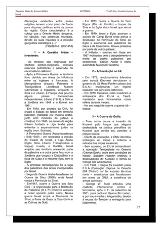 Terceira Série do Ensino Médio HISTÓRIA Profº Msc. Givaldo Santos de
Jesus
diferenças existentes entre essas
religiões servem como pano de fundo
para disputas políticas entre os povos
da região. Outra característica é a
cobiça que o Oriente Médio desperta,
há séculos, nas potências mundiais,
devido às suas riquezas e à posição
geográfica estratégica (...)”
(FIGUEIRA. 2002:418)
1 – A Questão Árabe –
Israelense:
- As tensões são originadas por
conflitos político-religiosos, imensas
reservas petrolíferas e ascensão do
nacionalismo islâmico;
- Após a Primavera Guerra, o território
ficou dividido em áreas de influência
entre os ingleses e franceses. A
Mesopotâmia (Iraque), Palestina e
Transjordânia (Jordânia) ficaram
submetidas à Inglaterra, enquanto a
Síria e o Líbano, à França. Aos poucos
alguns países tornaram-se
independentes; Líbano (1941), a Síria e
a Jordânia em 1946 e o Kuwait em
1961;
- Em 1948, por decisão da ONU foi
criado o Estado de Israel em território
palestino (habitado por maioria árabe,
junto com minorias de judeus e
cristãos). Em 1945, os países da região
tinham fundado a Liga Árabe para
enfrentar o expansionismo judeu na
região (mov. Sionista);
- A Primavera Guerra Árabe-israelense
(1948-1949) – em represália a criação
do Estado de Israel, a Liga Árabe
(Egito, Síria, Líbano, Transjordânia e
Iraque) invadiu a Galiléia, Israel
ampliou seu território anexando parte
da palestina e a outra parte ficou com a
Jordânia que ocupou a Cisjordânia e a
faixa de Gaza e o restante ficou com o
Egito;
- A principal conseqüência foi a fuga
dos palestinos das áreas incorporadas
por Israel;
- Segunda Guerra Árabe-Israelense ou
Guerra de Siiez (1956), onde Israel
ocupa a Península do Sinai;
- Em1967, ocorre a Guerra dos Seis
Dias – a organização para a libertação
da Palestina (O L P) promove ataques
a Israel apoiado pelos sírios. Nessa
guerra Israel ocupa a Península do
Sinai, a Faixa de Gaza, a Cisjordânia e
as Colinas de Golã.
- Em 1973, ocorre a Guerra do Yom
Kippur (Dia do Perdão) – tropas da
Síria e do Egito ataca Israel que vence
a guerra.
- Em 1979, Israel e Egito assinam o
acordo de Camp David onde previa a
devolução da Península do Sinai ao
Egito e autonomia aos palestinos de
Gaza e da Cisjordânia. Houve protestos
por parte de outros países;
- A Intifada – ocorreu em Gaza em
1987 motivadas pelo o atropelamento e
morte de quatro palestinos por
israelenses. Yasser Arafat é eleito
autoridade Nacional Palestina.
2 – A Revolução no Irã:
- Em 1978, revolucionários liderados
pelo aiatolá Khomein derrubaram o
governo do Xá Reza Pahlev (aliado dos
E.U.A.) implantando um regime
baseado nos princípios islâmicos;
- Em 1979, Iranianos xiitas invadiram a
embaixada dos E.U.A e, Teerã,
mantendo seus funcionários como
reféns durante meses;
- No ano seguinte ocorre a guerra Irã –
Iraque.
3 – A Guerra do Golfo:
- Teve como causa a invasão do
Kuawait pelo Iraque que alegava
deslealdade na política petrolífera do
Kuawait que vendia seu petróleo a
preços baixos;
- Diante da ocupação, a ONU decretou
embargos ao Iraque e ordenou a
retirada das tropas invasoras;
- Sem sucesso, os E.U.A comandaram
a operação Tempestade no Deserto
(George Bush), onde sem condições de
resistir, Saddam Hussein ordenou a
desocupação do Kuawait e tornou-se
inimigo dos americanos;
- Em 1998, o Iraque foi invadido pelos
E.U.A (Operação Raposa no Deserto
(Bill Clinton) por ter expulso técnicos
norte – americanos que fiscalizavam
em nome da ONU, a existência de
armas químicas;
- George W. Bush articulou uma
coalizão internacional contra o
terrorismo, após o 11 de setembro de
2001, para capturar Osama Bin Laden,
e por isso invadiu o Afeganistão, devido
à recusa do Teleban a entrega-lo para
julgamento.
22
 