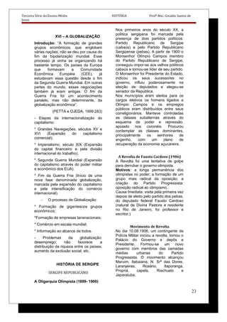 Terceira Série do Ensino Médio HISTÓRIA Profº Msc. Givaldo Santos de
Jesus
XVI – A GLOBALIZAÇÃO
Introdução: “A formação de grandes
grupos econômicos, que englobam
várias nações, não se deu por causa do
fim da bipolarização mundial. Esse
processo já vinha se organizando há
bastante tempo. Os países da Europa
que formavam a Comunidade
Econômica Européia (CEE), já
estudavam essa questão desde o fim
da Segunda Guerra Mundial. Em outras
partes do mundo, essas negociações
também já eram antigas. O fim da
Guerra Fria foi um acontecimento
paralelo, mas não determinante, da
globalização econômica”.
(PETTA e OJEDA, 1999:283)
- Etapas da internacionalização do
capitalismo:
* Grandes Navegações, séculos XV e
XVI (Expansão do capitalismo
comercial);
* Imperialismo, século XIX (Expansão
do capital financeiro e pela divisão
internacional do trabalho);
* Segunda Guerra Mundial (Expansão
do capitalismo através do poder militar
e econômico dos EUA).
* Fim da Guerra Fria (Início de uma
nova fase denominada globalização,
marcada pela expansão do capitalismo
e pela intensificação do comércio
internacional).
- O processo de Globalização:
* Formação de gigantescos grupos
econômicos;
*Formação de empresas tansnacionais;
* Comércio em escala mundial;
* Informação ao alcance de todos.
- Problemas da globalização:
desemprego; não favorece a
distribuição da riqueza entre os países;
aumento da exclusão social, etc.
HISTÓRIA DE SERGIPE
SERGIPE REPUBLICANO
A Oligarquia Olimpista (1899- 1906)
Nos primeiros anos do século XX, a
política sergipana foi marcada pela
presença de dois partidos políticos:
Partido Republicano de Sergipe
(cabaús) e pelo Partido Republicano
Sergipense (pebas). A partir de 1900 o
Monsenhor Olímpio Campos membro
do Partido Republicano de Sergipe,
conseguiu impor-se aos velhos políticos
cabaús e tornou-se líder de seu partido.
O Monsenhor foi Presidente do Estado,
indicou os seus sucessores no
governo, influiu poderosamente na
eleição de deputados e elegeu-se
senador da República.
Nos municípios eram eleitos para os
cargos eletivos os homens ligados a
Olímpio Campos e os empregos
públicos eram distribuídos entre seus
correligionários. Manteve controladas
as classes subalternas através do
esquema de poder e repressão,
apoiado nos coronéis. Procurou
contemplar as classes dominantes,
principalmente os senhores de
engenho, com um plano de
recuperação da economia açucareira.
A Revolta de Fausto Cardoso (1906)
A Revolta foi uma tentativa de golpe
para derrubar o governo olimpista.
Motivos: a longa permanência dos
olimpistas no poder; a formação de um
grupo mais radical da oposição; a
criação do Partido Progressista:
oposição radical ao olimpismo.
Causa Imediata: visita pela primeira vez
depois de eleito pelo partido dos pebas,
do deputado federal Fausto Cardoso
(natural de Divina Pastora e residente
no Rio de Janeiro, foi professor e
escritor.)
Movimento de Revolta
No dia 10.08.1906, um contingente da
Polícia Militar iniciou a revolta, tomou o
Palácio do Governo e depôs e
Presidente. Formou-se um novo
governo com membros das camadas
médias urbanas do Partido
Progressista. O movimento alcançou
Maruim, Itabaiana, N. Srª das Dores,
Laranjeiras, Rosário, Itaporanga,
Propriá, capela, Riachuelo e
Japaratuba.
23
 